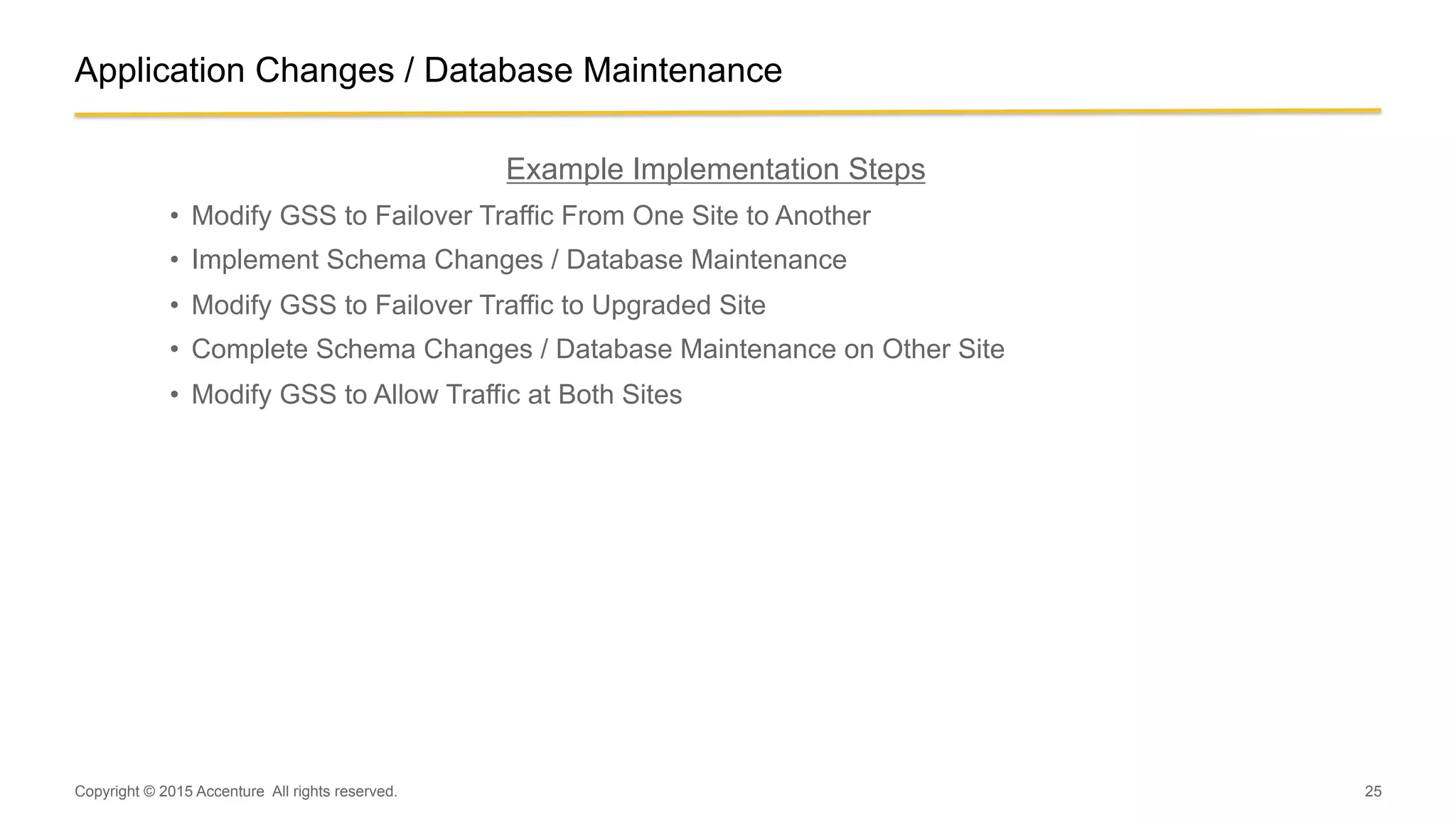 25
Application Changes / Database Maintenance
Example Implementation Steps
•  Modify GSS to Failover Traffic From One Site to Another
•  Implement Schema Changes / Database Maintenance
•  Modify GSS to Failover Traffic to Upgraded Site
•  Complete Schema Changes / Database Maintenance on Other Site
•  Modify GSS to Allow Traffic at Both Sites
Copyright © 2015 Accenture All rights reserved.
 