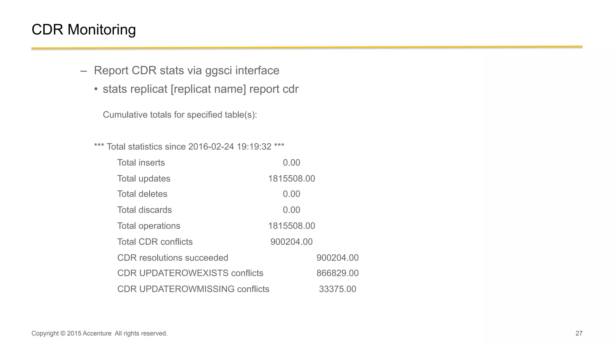 27
CDR Monitoring
–  Report CDR stats via ggsci interface
•  stats replicat [replicat name] report cdr
Cumulative totals for specified table(s):
*** Total statistics since 2016-02-24 19:19:32 ***
Total inserts 0.00
Total updates 1815508.00
Total deletes 0.00
Total discards 0.00
Total operations 1815508.00
Total CDR conflicts 900204.00
CDR resolutions succeeded 900204.00
CDR UPDATEROWEXISTS conflicts 866829.00
CDR UPDATEROWMISSING conflicts 33375.00
Copyright © 2015 Accenture All rights reserved.
 