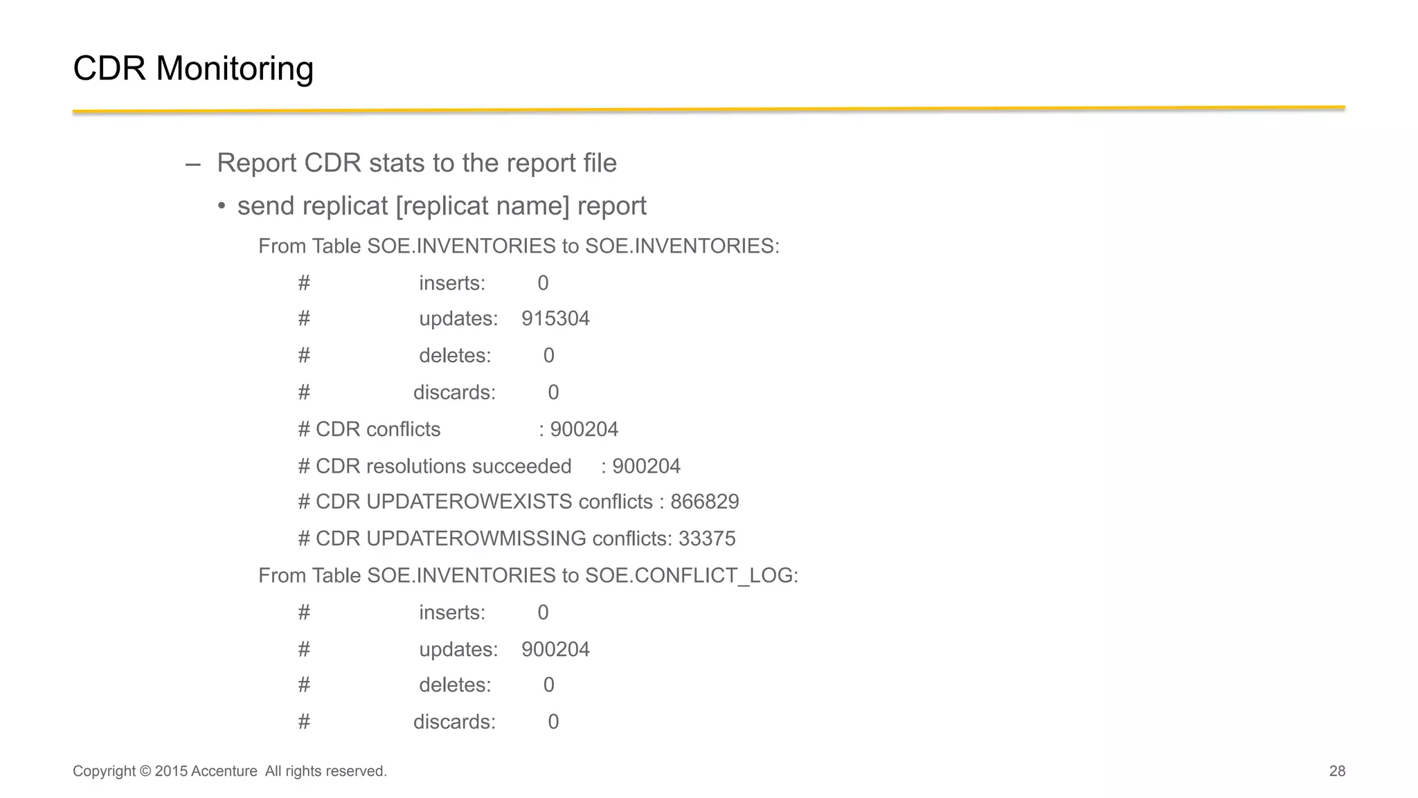 28
CDR Monitoring
–  Report CDR stats to the report file
•  send replicat [replicat name] report
From Table SOE.INVENTORIES to SOE.INVENTORIES:
# inserts: 0
# updates: 915304
# deletes: 0
# discards: 0
# CDR conflicts : 900204
# CDR resolutions succeeded : 900204
# CDR UPDATEROWEXISTS conflicts : 866829
# CDR UPDATEROWMISSING conflicts: 33375
From Table SOE.INVENTORIES to SOE.CONFLICT_LOG:
# inserts: 0
# updates: 900204
# deletes: 0
# discards: 0
Copyright © 2015 Accenture All rights reserved.
 