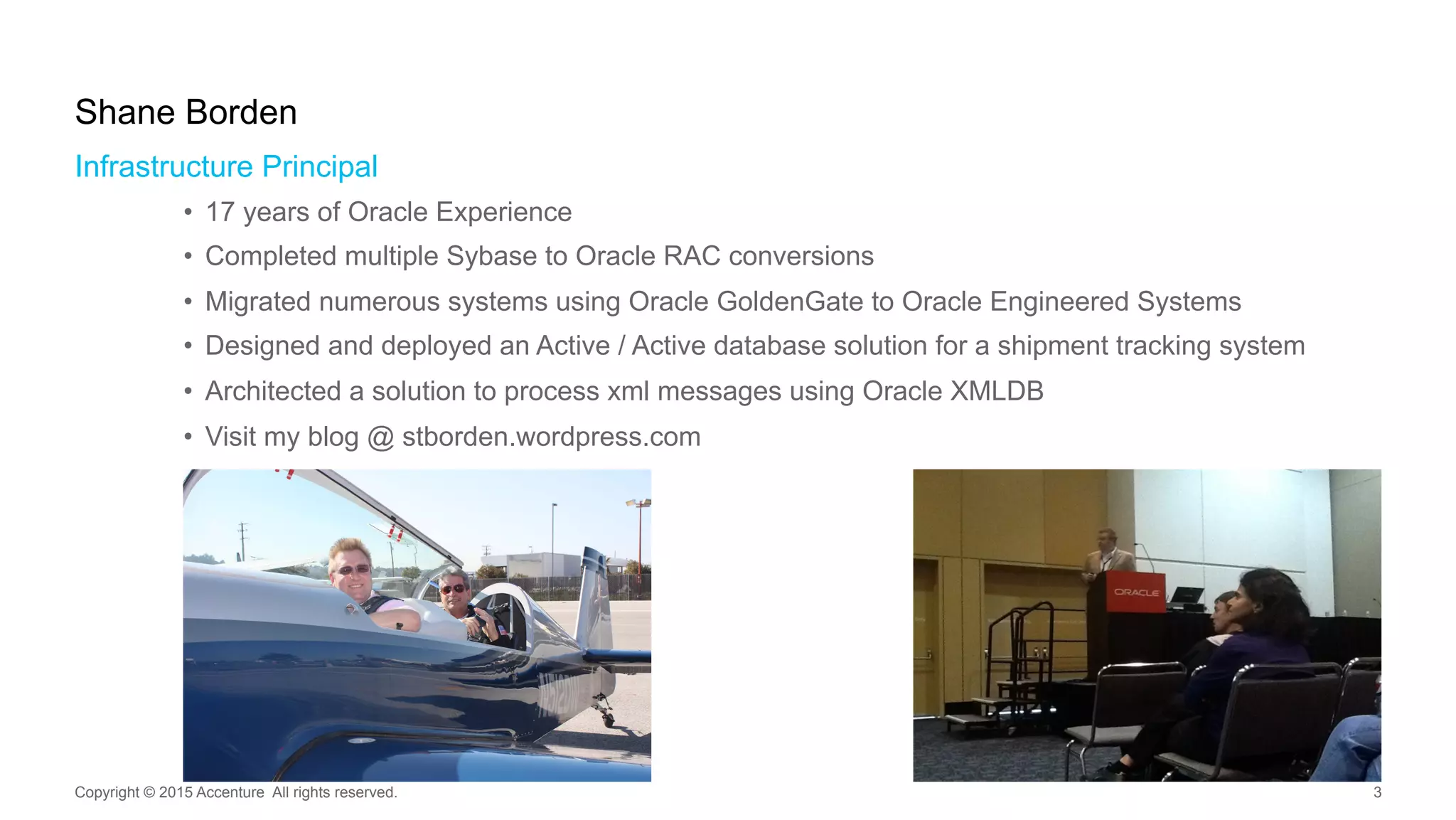 Infrastructure Principal
•  17 years of Oracle Experience
•  Completed multiple Sybase to Oracle RAC conversions
•  Migrated numerous systems using Oracle GoldenGate to Oracle Engineered Systems
•  Designed and deployed an Active / Active database solution for a shipment tracking system
•  Architected a solution to process xml messages using Oracle XMLDB
•  Visit my blog @ stborden.wordpress.com
Shane Borden
Copyright © 2015 Accenture All rights reserved. 3
 