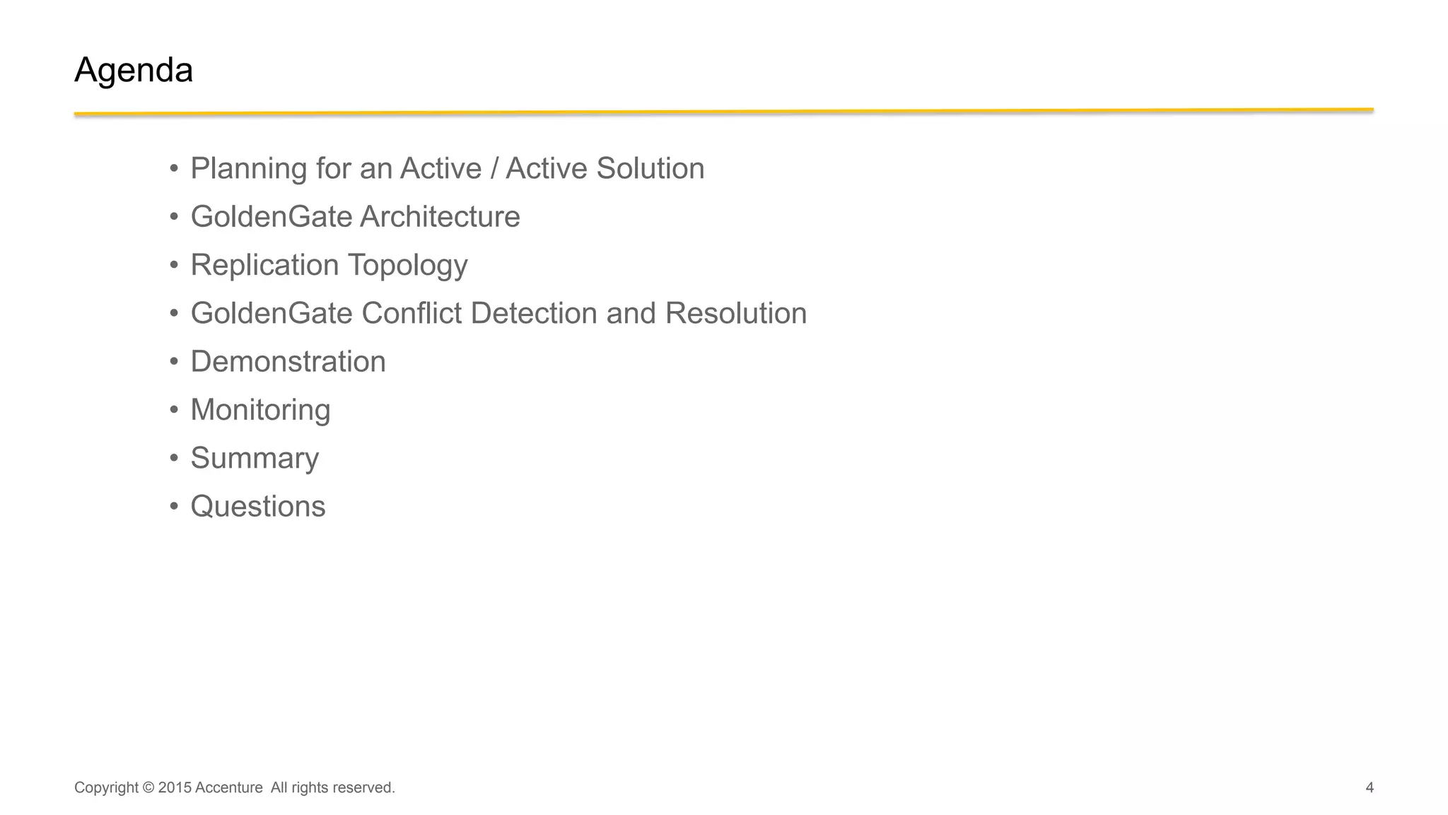 4
Agenda
•  Planning for an Active / Active Solution
•  GoldenGate Architecture
•  Replication Topology
•  GoldenGate Conflict Detection and Resolution
•  Demonstration
•  Monitoring
•  Summary
•  Questions
Copyright © 2015 Accenture All rights reserved.
 