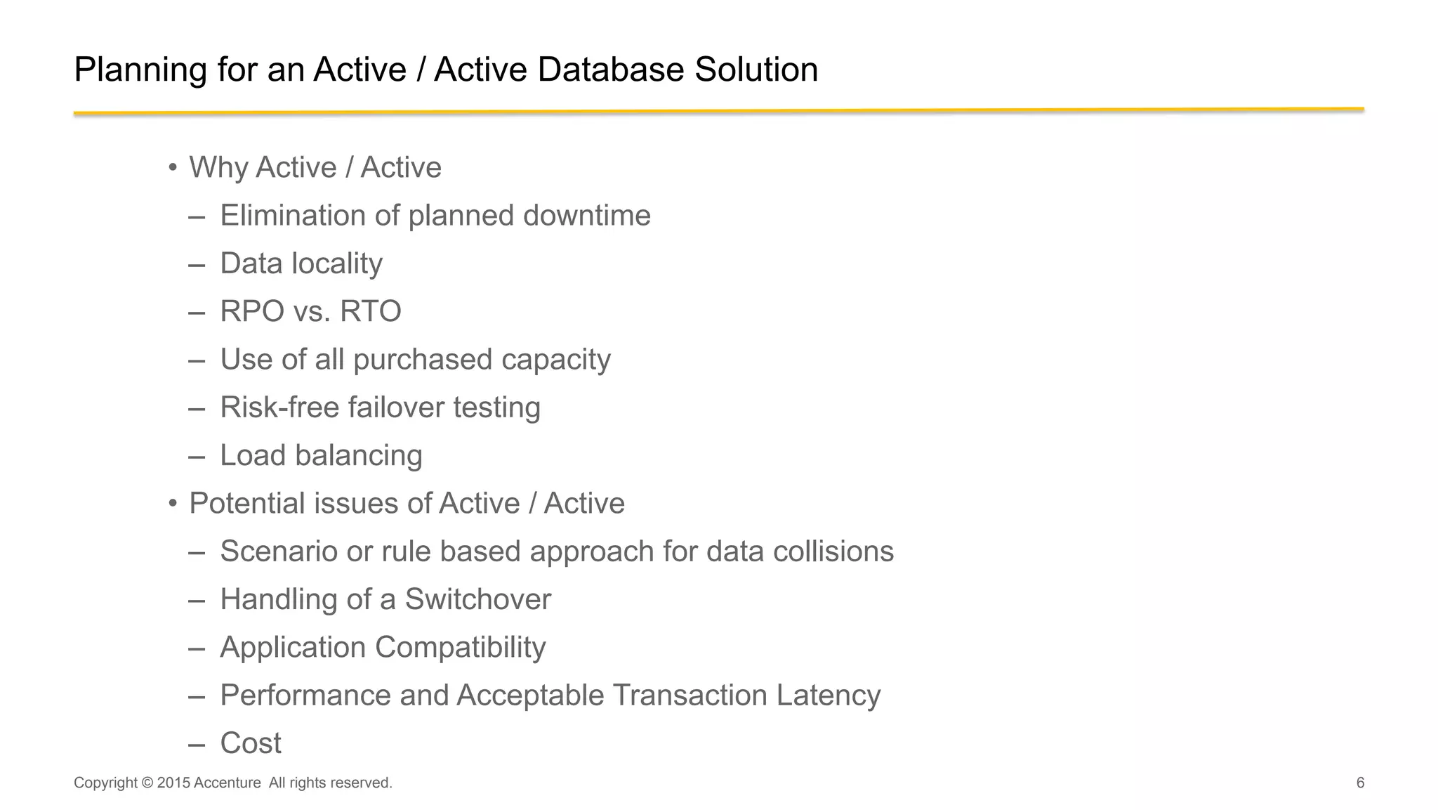 6
Planning for an Active / Active Database Solution
•  Why Active / Active
–  Elimination of planned downtime
–  Data locality
–  RPO vs. RTO
–  Use of all purchased capacity
–  Risk-free failover testing
–  Load balancing
•  Potential issues of Active / Active
–  Scenario or rule based approach for data collisions
–  Handling of a Switchover
–  Application Compatibility
–  Performance and Acceptable Transaction Latency
–  Cost
Copyright © 2015 Accenture All rights reserved.
 