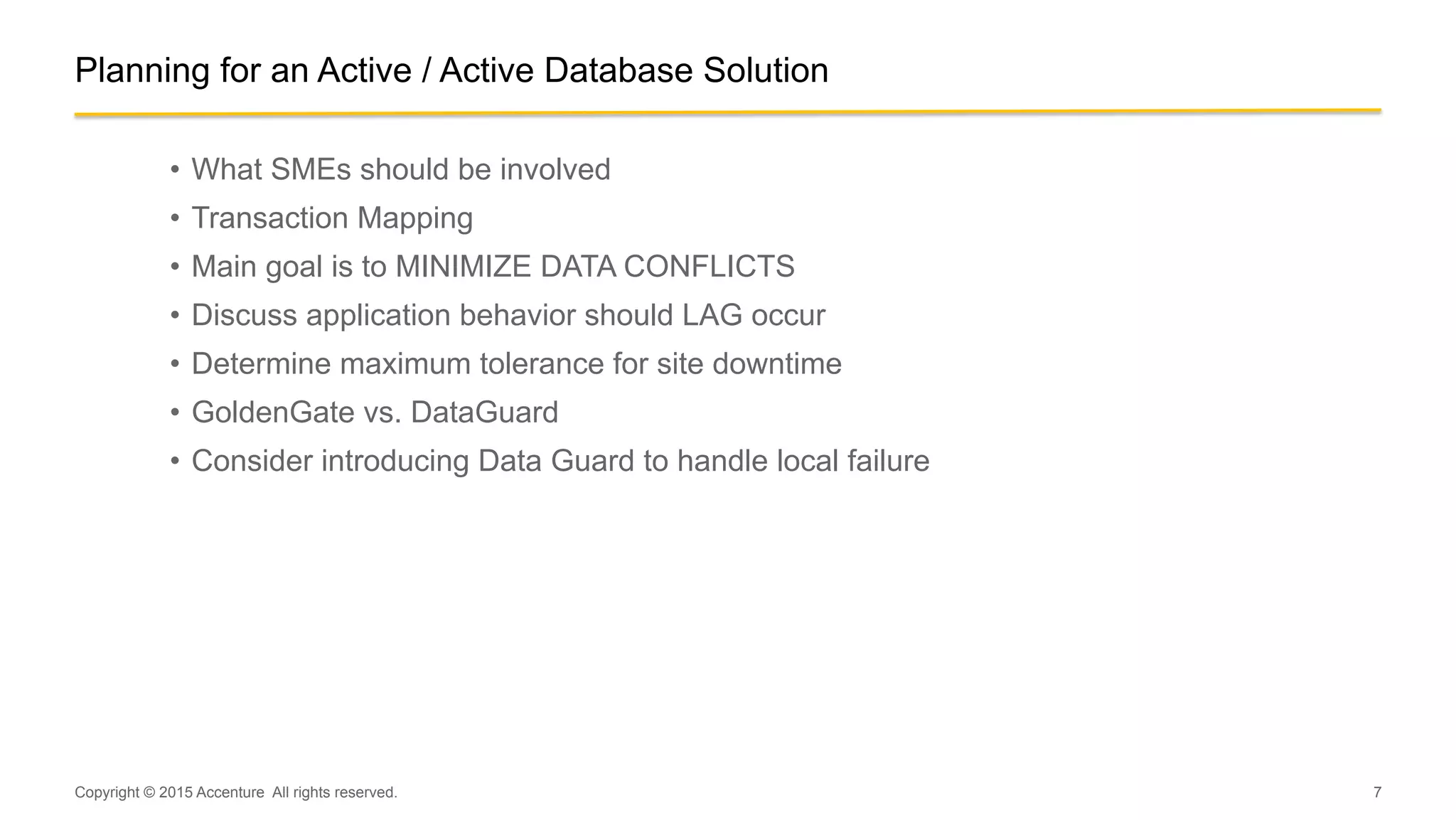 7
Planning for an Active / Active Database Solution
•  What SMEs should be involved
•  Transaction Mapping
•  Main goal is to MINIMIZE DATA CONFLICTS
•  Discuss application behavior should LAG occur
•  Determine maximum tolerance for site downtime
•  GoldenGate vs. DataGuard
•  Consider introducing Data Guard to handle local failure
Copyright © 2015 Accenture All rights reserved.
 