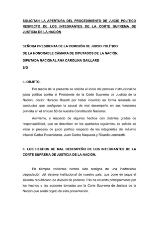 SOLICITAN LA APERTURA DEL PROCEDIMIENTO DE JUICIO POLÍTICO
RESPECTO DE LOS INTEGRANTES DE LA CORTE SUPREMA DE
JUSTICIA DE LA NACIÓN
SEÑORA PRESIDENTA DE LA COMISIÓN DE JUICIO POLÍTICO
DE LA HONORABLE CÁMARA DE DIPUTADOS DE LA NACIÓN,
DIPUTADA NACIONAL ANA CAROLINA GAILLARD
S/D
I.- OBJETO.
Por medio de la presente se solicita el inicio del proceso institucional de
juicio político contra el Presidente de la Corte Suprema de Justicia de la
Nación, doctor Horacio Rosatti por haber incurrido en forma reiterada en
conductas que configuran la causal de mal desempeño en sus funciones
prevista en el artículo 53 de nuestra Constitución Nacional.
Asimismo, y respecto de algunos hechos con distintos grados de
responsabilidad, que se describen en los apartados siguientes, se solicita se
inicie el proceso de juicio político respecto de los integrantes del máximo
tribunal Carlos Rosenkrantz, Juan Carlos Maqueda y Ricardo Lorenzetti.
II. LOS HECHOS DE MAL DESEMPEÑO DE LOS INTEGRANTES DE LA
CORTE SUPREMA DE JUSTICIA DE LA NACIÓN.
En tiempos recientes hemos sido testigos de una inadmisible
degradación del sistema institucional de nuestro país, que pone en jaque el
sistema republicano de división de poderes. Ello ha ocurrido principalmente por
los hechos y las acciones tomadas por la Corte Suprema de Justicia de la
Nación que serán objeto de esta presentación.
 