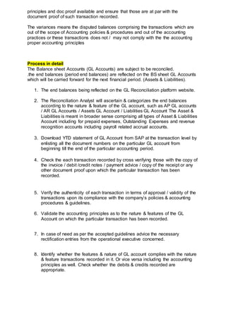 principles and doc proof available and ensure that those are at par with the
document proof of such transaction recorded.
The variances means the disputed balances comprising the transactions which are
out of the scope of Accounting policies & procedures and out of the accounting
practices or these transactions does not / may not comply with the the accounting
proper accounting principles
Process in detail
The Balance sheet Accounts (GL Accounts) are subject to be reconciled.
.the end balances (period end balances) are reflected on the BS sheet GL Accounts
which will be carried forward for the next financial period. (Assets & Liabilities).
1. The end balances being reflected on the GL Reconciliation platform website.
2. The Reconciliation Analyst will ascertain & categorizes the end balances
according to the nature & feature of the GL account, such as AP GL accounts
/ AR GL Accounts / Assets GL Account / Liabilities GL Account The Asset &
Liabilities is meant in broader sense comprising all types of Asset & Liabilities
Account including for prepaid expenses, Outstanding Expenses and revenue
recognition accounts including payroll related accrual accounts.
3. Download YTD statement of GL Account from SAP at the transaction level by
enlisting all the document numbers on the particular GL account from
beginning till the end of the particular accounting period.
4. Check the each transaction recorded by cross verifying those with the copy of
the invoice / debit /credit notes / payment advice / copy of the receipt or any
other document proof upon which the particular transaction has been
recorded.
5. Verify the authenticity of each transaction in terms of approval / validity of the
transactions upon its compliance with the company’s policies & accounting
procedures & guidelines.
6. Validate the accounting principles as to the nature & features of the GL
Account on which the particular transaction has been recorded.
7. In case of need as per the accepted guidelines advice the necessary
rectification entries from the operational executive concerned.
8. Identify whether the features & nature of GL account complies with the nature
& feature transactions recorded in it. Or vice versa including the accounting
principles as well. Check whether the debits & credits recorded are
appropriate.
 
