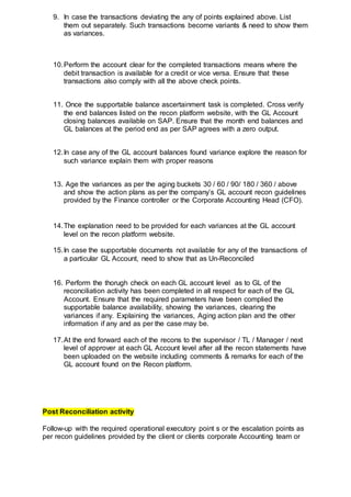 9. In case the transactions deviating the any of points explained above. List
them out separately. Such transactions become variants & need to show them
as variances.
10.Perform the account clear for the completed transactions means where the
debit transaction is available for a credit or vice versa. Ensure that these
transactions also comply with all the above check points.
11. Once the supportable balance ascertainment task is completed. Cross verify
the end balances listed on the recon platform website, with the GL Account
closing balances available on SAP. Ensure that the month end balances and
GL balances at the period end as per SAP agrees with a zero output.
12.In case any of the GL account balances found variance explore the reason for
such variance explain them with proper reasons
13. Age the variances as per the aging buckets 30 / 60 / 90/ 180 / 360 / above
and show the action plans as per the company’s GL account recon guidelines
provided by the Finance controller or the Corporate Accounting Head (CFO).
14.The explanation need to be provided for each variances at the GL account
level on the recon platform website.
15.In case the supportable documents not available for any of the transactions of
a particular GL Account, need to show that as Un-Reconciled
16. Perform the thorugh check on each GL account level as to GL of the
reconciliation activity has been completed in all respect for each of the GL
Account. Ensure that the required parameters have been complied the
supportable balance availability, showing the variances, clearing the
variances if any. Explaining the variances, Aging action plan and the other
information if any and as per the case may be.
17.At the end forward each of the recons to the supervisor / TL / Manager / next
level of approver at each GL Account level after all the recon statements have
been uploaded on the website including comments & remarks for each of the
GL account found on the Recon platform.
Post Reconciliation activity
Follow-up with the required operational executory point s or the escalation points as
per recon guidelines provided by the client or clients corporate Accounting team or
 