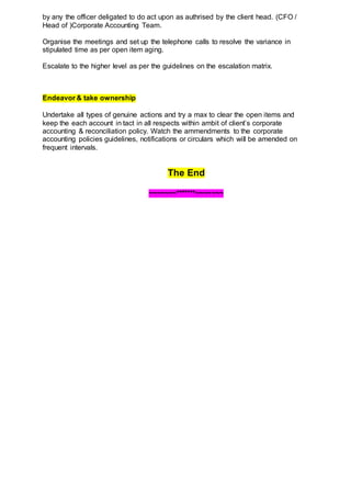 by any the officer deligated to do act upon as authrised by the client head. (CFO /
Head of )Corporate Accounting Team.
Organise the meetings and set up the telephone calls to resolve the variance in
stipulated time as per open item aging.
Escalate to the higher level as per the guidelines on the escalation matrix.
Endeavor & take ownership
Undertake all types of genuine actions and try a max to clear the open items and
keep the each account in tact in all respects within ambit of client’s corporate
accounting & reconciliation policy. Watch the ammendments to the corporate
accounting policies guidelines, notifications or circulars which will be amended on
frequent intervals.
The End
~~~~~~~*******~~~~~~~
 
