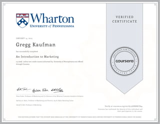 JANUARY 14, 2015
Gregg Kaufman
An Introduction to Marketing
a 9 week online non-credit course authorized by University of Pennsylvania and offered
through Coursera
has successfully completed
Peter Fader, Professor of Marketing and Co-Director of the Wharton Customer Analytics Initiative
Barbara E. Kahn, Professor of Marketing and Director, Jay H. Baker Retailing Center
David R. Bell, Professor of Marketing
Verify at coursera.org/verify/3GRS8XCD94
Coursera has confirmed the identity of this individual and
their participation in the course.
THIS NEITHER AFFIRMS THAT THE STUDENT WAS ENROLLED AT THE UNIVERSITY OF PENNSYLVANIA NOR CONFERS UNIVERSITY OF PENNSYLVANIA CREDIT OR DEGREE
 