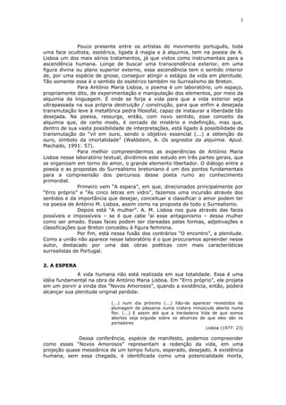 3
Pouco presente entre os artistas do movimento português, toda
uma face ocultista, esotérica, ligada à magia e à alquimia, tem na poesia de A.
Lisboa um dos mais sérios tratamentos, já que vistos como instrumentais para a
ascendência humana. Longe de buscar uma transcendência exterior, em uma
figura divina ou plano superior externo, essa ascendência tem o sentido interior
de, por uma espécie de gnose, conseguir atingir o estágio da vida em plenitude.
Tão somente esse é o sentido do esotérico também no Surrealismo de Breton.
Para António Maria Lisboa, o poema é um laboratório, um espaço,
propriamente dito, de experimentação e manipulação dos elementos, por meio da
alquimia da linguagem. É onde se forja a vida para que a vida exterior seja
ultrapassada na sua própria destruição / construção, para que enfim a desejada
transmutação leve à metafórica pedra filosofal, capaz de instaurar a liberdade tão
desejada. Na poesia, ressurge, então, com novo sentido, esse conceito da
alquimia que, de certo modo, é cercado de mistério e indefinição, mas que,
dentro de sua vasta possibilidade de interpretações, está ligado à possibilidade da
transmutação do “vil em ouro, sendo o objetivo essencial (...) a obtenção do
ouro, símbolo da imortalidade” (Waldstein, A. Os segredos da alquimia. Apud.
Machado, 1991: 57).
Para melhor compreendermos as experiências de António Maria
Lisboa nesse laboratório textual, dividimos este estudo em três partes gerais, que
se organizam em torno do amor, o grande elemento libertador. O diálogo entre a
poesia e as propostas do Surrealismo bretoniano é um dos pontos fundamentais
para a compreensão dos percursos desse poeta rumo ao conhecimento
primordial.
Primeiro vem “A espera”, em que, direcionados principalmente por
“Erro próprio” e “As cinco letras em vidro”, fazemos uma incursão através dos
sentidos e da importância que desejar, conceituar e classificar o amor podem ter
na poesia de António M. Lisboa, assim como na proposta de todo o Surrealismo.
Depois está “A mulher”. A. M. Lisboa nos guia através das faces
possíveis e impossíveis – se é que cabe ii
aí esse antagonismo – dessa mulher
como ser amado. Essas faces podem ser clareadas pelas formas, adjetivações e
classificações que Breton concedeu à figura feminina.
Por fim, está nessa fusão dos contrários “O encontro”, a plenitude.
Como a união não aparece nesse laboratório é o que procuramos apreender nesse
autor, destacado por uma das obras poéticas com mais características
surrealistas de Portugal.
2. A ESPERA
A vida humana não está realizada em sua totalidade. Essa é uma
idéia fundamental na obra de António Maria Lisboa. Em “Erro próprio”, ele projeta
em um porvir a vinda dos “Novos Amorosos”, quando a existência, então, poderá
alcançar sua plenitude original perdida:
(...) num dia próximo (...) hão-de aparecer revestidos de
plumagem de pássaros numa cratera minúscula aberta numa
flor. (...) E assim até que a Verdadeira Vida de que somos
abortos seja erguida sobre os alicerces de que eles são os
portadores
Lisboa (1977: 23)
Dessa conferência, espécie de manifesto, podemos compreender
como esses “Novos Amorosos” representam a redenção da vida, em uma
projeção quase messiânica de um tempo futuro, esperado, desejado. A existência
humana, sem essa chegada, é identificada como uma potencialidade morta,
 