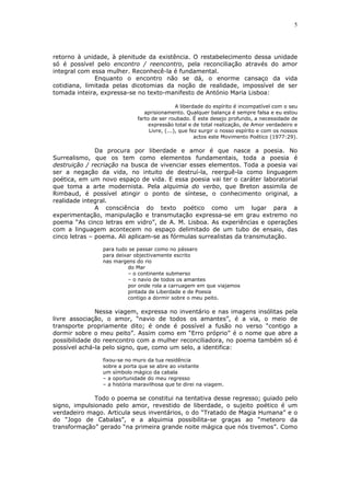 5
retorno à unidade, à plenitude da existência. O restabelecimento dessa unidade
só é possível pelo encontro / reencontro, pela reconciliação através do amor
integral com essa mulher. Reconhecê-la é fundamental.
Enquanto o encontro não se dá, o enorme cansaço da vida
cotidiana, limitada pelas dicotomias da noção de realidade, impossível de ser
tomada inteira, expressa-se no texto-manifesto de António Maria Lisboa:
A liberdade do espírito é incompatível com o seu
aprisionamento. Qualquer balança é sempre falsa e eu estou
farto de ser roubado. É este desejo profundo, a necessidade de
expressão total e de total realização, de Amor verdadeiro e
Livre, (...), que fez surgir o nosso espírito e com os nossos
actos este Movimento Poético (1977:29).
Da procura por liberdade e amor é que nasce a poesia. No
Surrealismo, que os tem como elementos fundamentais, toda a poesia é
destruição / recriação na busca de vivenciar esses elementos. Toda a poesia vai
ser a negação da vida, no intuito de destruí-la, reerguê-la como linguagem
poética, em um novo espaço de vida. E essa poesia vai ter o caráter laboratorial
que toma a arte modernista. Pela alquimia do verbo, que Breton assimila de
Rimbaud, é possível atingir o ponto de síntese, o conhecimento original, a
realidade integral.
A consciência do texto poético como um lugar para a
experimentação, manipulação e transmutação expressa-se em grau extremo no
poema “As cinco letras em vidro”, de A. M. Lisboa. As experiências e operações
com a linguagem acontecem no espaço delimitado de um tubo de ensaio, das
cinco letras – poema. Ali aplicam-se as fórmulas surrealistas da transmutação.
para tudo se passar como no pássaro
para deixar objectivamente escrito
nas margens do rio
do Mar
– o continente submerso
– o navio de todos os amantes
por onde rola a carruagem em que viajamos
pintada de Liberdade e de Poesia
contigo a dormir sobre o meu peito.
Nessa viagem, expressa no inventário e nas imagens insólitas pela
livre associação, o amor, “navio de todos os amantes”, é a via, o meio de
transporte propriamente dito; é onde é possível a fusão no verso “contigo a
dormir sobre o meu peito”. Assim como em “Erro próprio” é o nome que abre a
possibilidade do reencontro com a mulher reconciliadora, no poema também só é
possível achá-la pelo signo, que, como um selo, a identifica:
fixou-se no muro da tua residência
sobre a porta que se abre ao visitante
um símbolo mágico da cabala
– a oportunidade do meu regresso
– a história maravilhosa que te direi na viagem.
Todo o poema se constitui na tentativa desse regresso; guiado pelo
signo, impulsionado pelo amor, revestido de liberdade, o sujeito poético é um
verdadeiro mago. Articula seus inventários, o do “Tratado de Magia Humana” e o
do “Jogo de Cabalas”, e a alquimia possibilita-se graças ao “meteoro da
transformação” gerado “na primeira grande noite mágica que nós tivemos”. Como
 