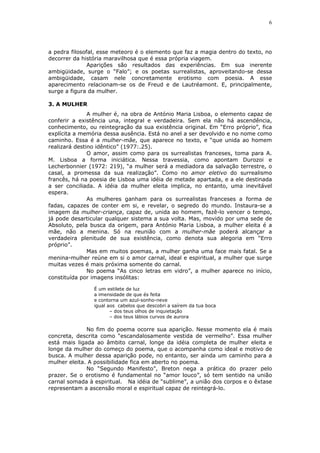 6
a pedra filosofal, esse meteoro é o elemento que faz a magia dentro do texto, no
decorrer da história maravilhosa que é essa própria viagem.
Aparições são resultados das experiências. Em sua inerente
ambigüidade, surge o “Falo”; e os poetas surrealistas, aproveitando-se dessa
ambigüidade, casam nele concretamente erotismo com poesia. A esse
aparecimento relacionam-se os de Freud e de Lautréamont. E, principalmente,
surge a figura da mulher.
3. A MULHER
A mulher é, na obra de António Maria Lisboa, o elemento capaz de
conferir a existência una, integral e verdadeira. Sem ela não há ascendência,
conhecimento, ou reintegração da sua existência original. Em “Erro próprio”, fica
explícita a memória dessa ausência. Está no anel a ser devolvido e no nome como
caminho. Essa é a mulher-mãe, que aparece no texto, e “que unida ao homem
realizará destino idêntico” (1977:.25).
O amor, assim como para os surrealistas franceses, toma para A.
M. Lisboa a forma iniciática. Nessa travessia, como apontam Durozoi e
Lecherbonnier (1972: 219), “a mulher será a mediadora da salvação terrestre, o
casal, a promessa da sua realização”. Como no amor eletivo do surrealismo
francês, há na poesia de Lisboa uma idéia de metade apartada, e a ele destinada
a ser conciliada. A idéia da mulher eleita implica, no entanto, uma inevitável
espera.
As mulheres ganham para os surrealistas franceses a forma de
fadas, capazes de conter em si, e revelar, o segredo do mundo. Instaura-se a
imagem da mulher-criança, capaz de, unida ao homem, fazê-lo vencer o tempo,
já pode desarticular qualquer sistema a sua volta. Mas, movido por uma sede de
Absoluto, pela busca da origem, para António Maria Lisboa, a mulher eleita é a
mãe, não a menina. Só na reunião com a mulher-mãe poderá alcançar a
verdadeira plenitude de sua existência, como denota sua alegoria em “Erro
próprio”.
Mas em muitos poemas, a mulher ganha uma face mais fatal. Se a
menina-mulher reúne em si o amor carnal, ideal e espiritual, a mulher que surge
muitas vezes é mais próxima somente do carnal.
No poema “As cinco letras em vidro”, a mulher aparece no início,
constituída por imagens insólitas:
É um estilete de luz
a imensidade de que és feita
e contorna um azul-sonho-neve
igual aos cabelos que descobri a saírem da tua boca
– dos teus olhos de inquietação
– dos teus lábios curvos de aurora
No fim do poema ocorre sua aparição. Nesse momento ela é mais
concreta, descrita como “escandalosamente vestida de vermelho”. Essa mulher
está mais ligada ao âmbito carnal, longe da idéia completa de mulher eleita e
longe da mulher do começo do poema, que o acompanha como ideal e motivo de
busca. A mulher dessa aparição pode, no entanto, ser ainda um caminho para a
mulher eleita. A possibilidade fica em aberto no poema.
No “Segundo Manifesto”, Breton nega a prática do prazer pelo
prazer. Se o erotismo é fundamental no “amor louco”, só tem sentido na união
carnal somada à espiritual. Na idéia de “sublime”, a união dos corpos e o êxtase
representam a ascensão moral e espiritual capaz de reintegrá-lo.
 