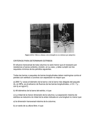 CRITERIOS PARA DETERMINAR ESTRIBOS
El refuerzo transversal de toda columna no será menor que el necesario por
resistencia a fuerza cortante y torsión, en su caso, y debe cumplir con los
requisitos mínimos de los párrafos siguientes.
Todas las barras o paquetes de barras longitudinales deben restringirse contra el
pandeo con estribos o zunchos con separación no mayor que:
a) 269/ f y veces el diámetro de la barra o de la barra más delgada del paquete
(fy, en MPa, es el esfuerzo de fluencia de las barras longitudinales, o 850 / f y ,
con fy en kg/cm²);
b) 48 diámetros de la barra del estribo; ni que
c) La mitad de la menor dimensión de la columna. La separación máxima de
estribos se reducirá a la mitad de la antes indicada en una longitud no menor que:
a) la dimensión transversal máxima de la columna;
b) un sexto de su altura libre; ni que
 
