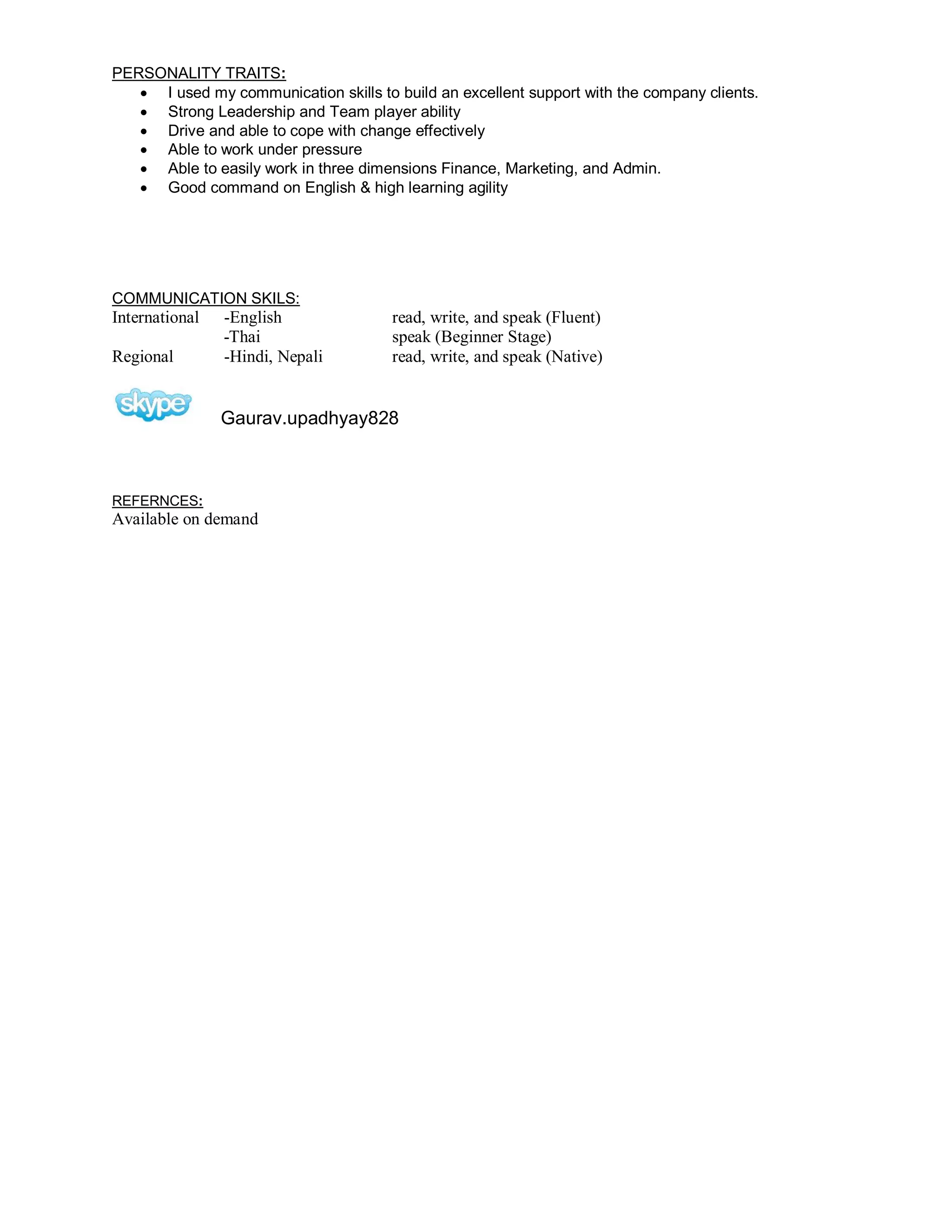 PERSONALITY TRAITS:
 I used my communication skills to build an excellent support with the company clients.
 Strong Leadership and Team player ability
 Drive and able to cope with change effectively
 Able to work under pressure
 Able to easily work in three dimensions Finance, Marketing, and Admin.
 Good command on English & high learning agility
COMMUNICATION SKILS:
International -English read, write, and speak (Fluent)
-Thai speak (Beginner Stage)
Regional -Hindi, Nepali read, write, and speak (Native)
Gaurav.upadhyay828
REFERNCES:
Available on demand
 