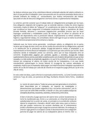 Se deduce entonces que, la ley colombiana laboral contempla además del salario ordinario es
decir el que percibe el trabajador como remuneración por los servicios prestados dentro de su
jornada ordinaria de trabajo; el extraordinario, que implica remuneración del trabajo
ejecutado en días de descanso obligatorio o de horas extras o suplementarias trabajadas.
Lo anterior, permite sostener que el trabajo debe ser obligadamente protegido por las leyes.
Esta obligación originaria del Congreso, que se extiende además a todos los otros órganos
nacionales, implica el deber de "asegurar" el cumplimiento de todas las cláusulas del artículo
que encabeza.Las leyes asegurarán al trabajador condiciones dignas y equitativas de labor,
jornada limitada, descanso y vacaciones pagados.Este postulado procura que las leyes
impongan condiciones y modalidades justas de trabajo, que no obren en perjuicio de la
dignidad del dependiente ante la prestación laboral. Implícitamente se refiere también a la
higiene y seguridad de trabajo, a la comodidad y decoro del lugar en que se realice la actividad,
y a la coherencia proporcional entre esfuerzo y reposo.
Sabiendo que, las horas extras generadas constituyen salario, es obligatorio de mi parte,
recalcar que el pago de éste como uno de los modos de extinción de las obligaciones, equivale
a la satisfacción de la prestación debida. El pago del salario lo realiza el empleador o su
representante en forma directa al trabajador o a la persona que este autorice por escrito. Debe
realizarse donde el trabajador presta sus servicios, salvo que se haya estipulado otro en
convenio. El salario debe pagarse por períodos iguales y vencidos, el pago del trabajo
suplementario (horas extras p.ej) debe cumplirse junto con el salario del período en que se han
causado, o a más tardar en el período siguiente y es que la ley prohíbe al empleador, deducir,
retener y/o compensar el salario, sin orden escrita de los trabajadores, o sin que medie
mandamiento judicial.Según la norma laboral, El no pago de los valores adeudados al
empleado, implica que el empleador deba pagar una indemnizaciónal trabajador equivalente al
salario de un día de trabajo por cada día de retardo en el respectivo pago (Artículo 29 de la ley
789 de 2002).
En este orden de ideas, y para reforzar lo expresado anteriormente, La Corte Constitucional en
sentencia T-435 de 2006, con ponencia del Mag. Humberto Antonio Sierra Porto, estableció
que:
La noción de salario abarca ǲtodas las sumas que sean generadas en virtud de la
labor desarrollada por el trabajador, sin importar las modalidades o
denominaciones que puedan asignarles la ley o las partes contratantesǳ, por lo
cual el juez de tutela debe entender, al decidir un caso, que el salario incluye los
conceptos de primas, vacaciones, cesantías, y horas extra, entre otros.
Si bien el derecho al pago oportuno del salario tiene carácter fundamental, la
Corte ha manifestado que, frente a su vulneración, en virtud del principio de
subsidiariedad de la acción de tutela, en principio es la jurisdicción ordinaria
laboral la competente y llamada a decidir sobre tales casos, pues es frente a
ella que pueden instaurarse las acciones diseñadas por el ordenamiento
jurídico colombiano para exigir el pago de acreencias laborales. Sin embargo, la
anterior regla general se exceptúa cuando el desconocimiento de la obligación
patronal de pagar los salarios de sus trabajadores afecta el mínimo vital Ȃu
 