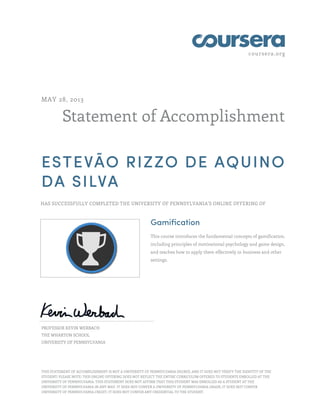 coursera.org
Statement of Accomplishment
MAY 28, 2013
ESTEVÃO RIZZO DE AQUINO
DA SILVA
HAS SUCCESSFULLY COMPLETED THE UNIVERSITY OF PENNSYLVANIA'S ONLINE OFFERING OF
Gamification
This course introduces the fundamental concepts of gamification,
including principles of motivational psychology and game design,
and teaches how to apply them effectively in business and other
settings.
PROFESSOR KEVIN WERBACH
THE WHARTON SCHOOL
UNIVERSITY OF PENNSYLVANIA
THIS STATEMENT OF ACCOMPLISHMENT IS NOT A UNIVERSITY OF PENNSYLVANIA DEGREE; AND IT DOES NOT VERIFY THE IDENTITY OF THE
STUDENT; PLEASE NOTE: THIS ONLINE OFFERING DOES NOT REFLECT THE ENTIRE CURRICULUM OFFERED TO STUDENTS ENROLLED AT THE
UNIVERSITY OF PENNSYLVANIA. THIS STATEMENT DOES NOT AFFIRM THAT THIS STUDENT WAS ENROLLED AS A STUDENT AT THE
UNIVERSITY OF PENNSYLVANIA IN ANY WAY. IT DOES NOT CONFER A UNIVERSITY OF PENNSYLVANIA GRADE; IT DOES NOT CONFER
UNIVERSITY OF PENNSYLVANIA CREDIT; IT DOES NOT CONFER ANY CREDENTIAL TO THE STUDENT.
 