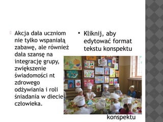 

Akcja dała uczniom
nie tylko wspaniałą
zabawę, ale również
dała szansę na
integrację grupy,
zwiększenie
świadomości nt
zdrowego
odżywiania i roli
śniadania w diecie
człowieka.



Kliknij, aby
edytować format
tekstu konspektu


Drugi poziom
konspektu
−

Trzeci
poziom
konspektu

Czwarty
poziom
konspektu

 