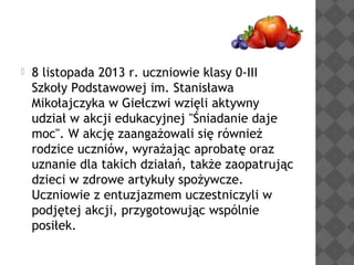 

8 listopada 2013 r. uczniowie klasy 0-III
Szkoły Podstawowej im. Stanisława
Mikołajczyka w Giełczwi wzięli aktywny
udział w akcji edukacyjnej "Śniadanie daje
moc". W akcję zaangażowali się również
rodzice uczniów, wyrażając aprobatę oraz
uznanie dla takich działań, także zaopatrując
dzieci w zdrowe artykuły spożywcze.
Uczniowie z entuzjazmem uczestniczyli w
podjętej akcji, przygotowując wspólnie
posiłek.

 