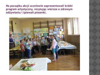 Na początku akcji uczniowie zaprezentowali krótki
program artystyczny, recytując wiersze o zdrowym
odżywianiu i śpiewali piosenki.

 