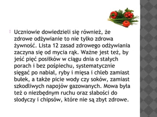 

Uczniowie dowiedzieli się również, że
zdrowe odżywianie to nie tylko zdrowa
żywność. Lista 12 zasad zdrowego odżywiania
zaczyna się od mycia rąk. Ważne jest też, by
jeść pięć posiłków w ciągu dnia o stałych
porach i bez pośpiechu, systematycznie
sięgać po nabiał, ryby i mięsa i chleb zamiast
bułek, a także picie wody czy soków, zamiast
szkodliwych napojów gazowanych. Mowa była
też o niezbędnym ruchu oraz słabości do
słodyczy i chipsów, które nie są zbyt zdrowe.

 
