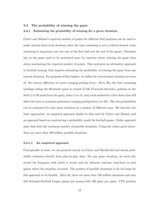 3.3     The probability of winning the game
3.3.1     Estimating the probability of winning for a given situation

Carter and Machol’s expected number of points for diﬀerent ﬁeld positions can be used to

make optimal short-term decisions when the time remaining is not a critical element (time

remaining is important near the end of the ﬁrst half and the end of the game). Decisions

late in the game need to be motivated more by concerns about winning the game than

about maximizing the expected number of points. This motivates an alternative approach

to football strategy that requires estimating the probability of winning the game from any

current situation. For purposes of this chapter, we deﬁne the current game situation in terms

of: the current diﬀerence in scores (ranging perhaps from −30 to 30), the time remaining

(perhaps taking the 60-minute game to consist of 240 15-second intervals), position on the

ﬁeld (1 to 99 yards from the goal), down (1 to 4), and yards needed for a ﬁrst down that will

allow the team to maintain possession (ranging perhaps from 1 to 20). The win probabilities

can be estimated for each game situation in a number of diﬀerent ways. We describe two

basic approaches: an empirical approach similar to that used by Carter and Machol, and

an approach based on constructing a probability model for football games. Either approach

must deal with the enormous number of possible situations. Using the values given above,

there are more than 100 million possible situations.


3.3.1.1    An empirical approach

Conceptually at least, we can proceed exactly as Carter and Machol did and obtain prob-

ability estimates directly from play-by-play data. For any game situation, we need only

record the frequency with which it occurs and the ultimate outcome (win/loss) in each

games where the situation occurred. The number of possible situations is far too large for

this approach to be feasible. After all, there are more than 100 million situations and only

240 National Football League games per season with 130 plays per game. CPT perform


                                             15
 