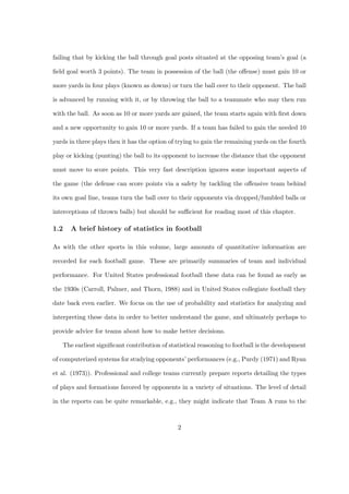failing that by kicking the ball through goal posts situated at the opposing team’s goal (a

ﬁeld goal worth 3 points). The team in possession of the ball (the oﬀense) must gain 10 or

more yards in four plays (known as downs) or turn the ball over to their opponent. The ball

is advanced by running with it, or by throwing the ball to a teammate who may then run

with the ball. As soon as 10 or more yards are gained, the team starts again with ﬁrst down

and a new opportunity to gain 10 or more yards. If a team has failed to gain the needed 10

yards in three plays then it has the option of trying to gain the remaining yards on the fourth

play or kicking (punting) the ball to its opponent to increase the distance that the opponent

must move to score points. This very fast description ignores some important aspects of

the game (the defense can score points via a safety by tackling the oﬀensive team behind

its own goal line, teams turn the ball over to their opponents via dropped/fumbled balls or

interceptions of thrown balls) but should be suﬃcient for reading most of this chapter.

1.2   A brief history of statistics in football

As with the other sports in this volume, large amounts of quantitative information are

recorded for each football game. These are primarily summaries of team and individual

performance. For United States professional football these data can be found as early as

the 1930s (Carroll, Palmer, and Thorn, 1988) and in United States collegiate football they

date back even earlier. We focus on the use of probability and statistics for analyzing and

interpreting these data in order to better understand the game, and ultimately perhaps to

provide advice for teams about how to make better decisions.

   The earliest signiﬁcant contribution of statistical reasoning to football is the development

of computerized systems for studying opponents’ performances (e.g., Purdy (1971) and Ryan

et al. (1973)). Professional and college teams currently prepare reports detailing the types

of plays and formations favored by opponents in a variety of situations. The level of detail

in the reports can be quite remarkable, e.g., they might indicate that Team A runs to the



                                              2
 