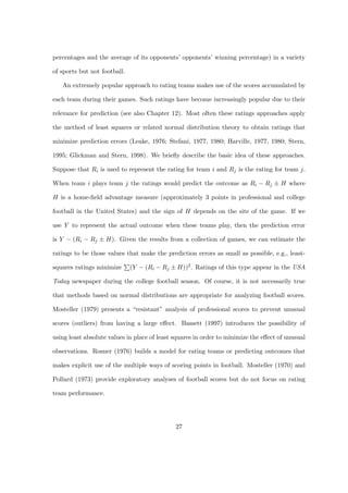 percentages and the average of its opponents’ opponents’ winning percentage) in a variety

of sports but not football.

   An extremely popular approach to rating teams makes use of the scores accumulated by

each team during their games. Such ratings have become increasingly popular due to their

relevance for prediction (see also Chapter 12). Most often these ratings approaches apply

the method of least squares or related normal distribution theory to obtain ratings that

minimize prediction errors (Leake, 1976; Stefani, 1977, 1980; Harville, 1977, 1980; Stern,

1995; Glickman and Stern, 1998). We brieﬂy describe the basic idea of these approaches.

Suppose that Ri is used to represent the rating for team i and Rj is the rating for team j.

When team i plays team j the ratings would predict the outcome as Ri − Rj ± H where

H is a home-ﬁeld advantage measure (approximately 3 points in professional and college

football in the United States) and the sign of H depends on the site of the game. If we

use Y to represent the actual outcome when these teams play, then the prediction error

is Y − (Ri − Rj ± H). Given the results from a collection of games, we can estimate the

ratings to be those values that make the prediction errors as small as possible, e.g., least-

squares ratings minimize      (Y − (Ri − Rj ± H))2 . Ratings of this type appear in the USA

Today newspaper during the college football season. Of course, it is not necessarily true

that methods based on normal distributions are appropriate for analyzing football scores.

Mosteller (1979) presents a “resistant” analysis of professional scores to prevent unusual

scores (outliers) from having a large eﬀect. Bassett (1997) introduces the possibility of

using least absolute values in place of least squares in order to minimize the eﬀect of unusual

observations. Rosner (1976) builds a model for rating teams or predicting outcomes that

makes explicit use of the multiple ways of scoring points in football. Mosteller (1970) and

Pollard (1973) provide exploratory analyses of football scores but do not focus on rating

team performance.




                                              27
 