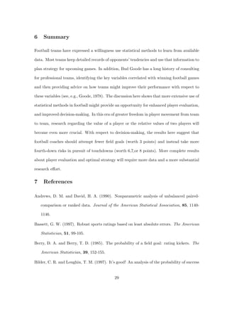 6    Summary

Football teams have expressed a willingness use statistical methods to learn from available

data. Most teams keep detailed records of opponents’ tendencies and use that information to

plan strategy for upcoming games. In addition, Bud Goode has a long history of consulting

for professional teams, identifying the key variables correlated with winning football games

and then providing advice on how teams might improve their performance with respect to

these variables (see, e.g., Goode, 1978). The discussion here shows that more extensive use of

statistical methods in football might provide an opportunity for enhanced player evaluation,

and improved decision-making. In this era of greater freedom in player movement from team

to team, research regarding the value of a player or the relative values of two players will

become even more crucial. With respect to decision-making, the results here suggest that

football coaches should attempt fewer ﬁeld goals (worth 3 points) and instead take more

fourth-down risks in pursuit of touchdowns (worth 6,7,or 8 points). More complete results

about player evaluation and optimal strategy will require more data and a more substantial

research eﬀort.


7    References

Andrews, D. M. and David, H. A. (1990). Nonparametric analysis of unbalanced paired-

    comparison or ranked data. Journal of the American Statistical Association, 85, 1140-

    1146.

Bassett, G. W. (1997). Robust sports ratings based on least absolute errors. The American

    Statistician, 51, 99-105.

Berry, D. A. and Berry, T. D. (1985). The probability of a ﬁeld goal: rating kickers. The

    American Statistician, 39, 152-155.

Bilder, C. R. and Loughin, T. M. (1997). It’s good! An analysis of the probability of success


                                             29
 