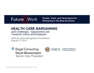 Copyright © 2016 by The Segal Group, Inc. All rights reserved. 83896631
HEALTH CARE BARGAINING
Joint Challenges, Opportunities and
Trends for Unions and Employers
National Labor Management Conference
August 17, 2016
David Blumenstein
Senior Vice President
Trends, Tools, and Techniques for
Partnering in the New Economy
 