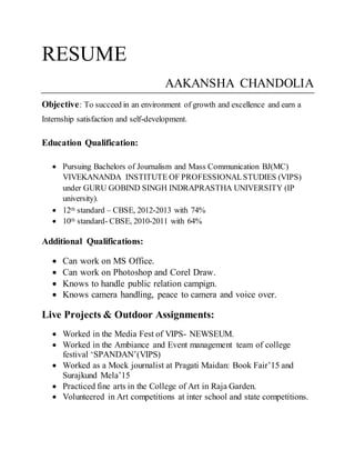 RESUME
AAKANSHA CHANDOLIA
Objective: To succeed in an environment of growth and excellence and earn a
Internship satisfaction and self-development.
Education Qualification:
 Pursuing Bachelors of Journalism and Mass Communication BJ(MC)
VIVEKANANDA INSTITUTE OF PROFESSIONALSTUDIES (VIPS)
under GURU GOBIND SINGH INDRAPRASTHA UNIVERSITY (IP
university).
 12th standard – CBSE, 2012-2013 with 74%
 10th standard- CBSE, 2010-2011 with 64%
Additional Qualifications:
 Can work on MS Office.
 Can work on Photoshop and Corel Draw.
 Knows to handle public relation campign.
 Knows camera handling, peace to camera and voice over.
Live Projects & Outdoor Assignments:
 Worked in the Media Fest of VIPS- NEWSEUM.
 Worked in the Ambiance and Event management team of college
festival ‘SPANDAN’(VIPS)
 Worked as a Mock journalist at Pragati Maidan: Book Fair’15 and
Surajkund Mela’15
 Practiced fine arts in the College of Art in Raja Garden.
 Volunteered in Art competitions at inter school and state competitions.
 