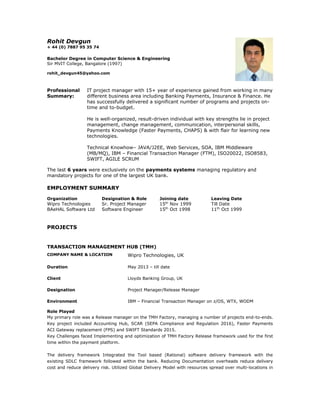Rohit Devgun
+ 44 (0) 7887 95 35 74
Bachelor Degree in Computer Science & Engineering
Sir MVIT College, Bangalore (1997)
rohit_devgun45@yahoo.com
Professional
Summary:
IT project manager with 15+ year of experience gained from working in many
different business area including Banking Payments, Insurance & Finance. He
has successfully delivered a significant number of programs and projects on-
time and to-budget.
He is well-organized, result-driven individual with key strengths lie in project
management, change management, communication, interpersonal skills,
Payments Knowledge (Faster Payments, CHAPS) & with flair for learning new
technologies.
Technical Knowhow– JAVA/J2EE, Web Services, SOA, IBM Middleware
(MB/MQ), IBM – Financial Transaction Manager (FTM), ISO20022, ISO8583,
SWIFT, AGILE SCRUM
The last 6 years were exclusively on the payments systems managing regulatory and
mandatory projects for one of the largest UK bank.
EMPLOYMENT SUMMARY
Organization Designation & Role Joining date Leaving Date
Wipro Technologies Sr. Project Manager 15th
Nov 1999 Till Date
BAeHAL Software Ltd Software Engineer 15th
Oct 1998 11th
Oct 1999
PROJECTS
TRANSACTION MANAGEMENT HUB (TMH)
COMPANY NAME & LOCATION Wipro Technologies, UK
Duration May 2013 – till date
Client Lloyds Banking Group, UK
Designation Project Manager/Release Manager
Environment IBM – Financial Transaction Manager on z/OS, WTX, WODM
Role Played
My primary role was a Release manager on the TMH Factory, managing a number of projects end-to-ends.
Key project included Accounting Hub, SCAR (SEPA Compliance and Regulation 2016), Faster Payments
ACI Gateway replacement (FPS) and SWIFT Standards 2015.
Key Challenges faced Implementing and optimization of TMH Factory Release framework used for the first
time within the payment platform.
The delivery framework Integrated the Tool based (Rational) software delivery framework with the
existing SDLC framework followed within the bank. Reducing Documentation overheads reduce delivery
cost and reduce delivery risk. Utilized Global Delivery Model with resources spread over multi-locations in
 