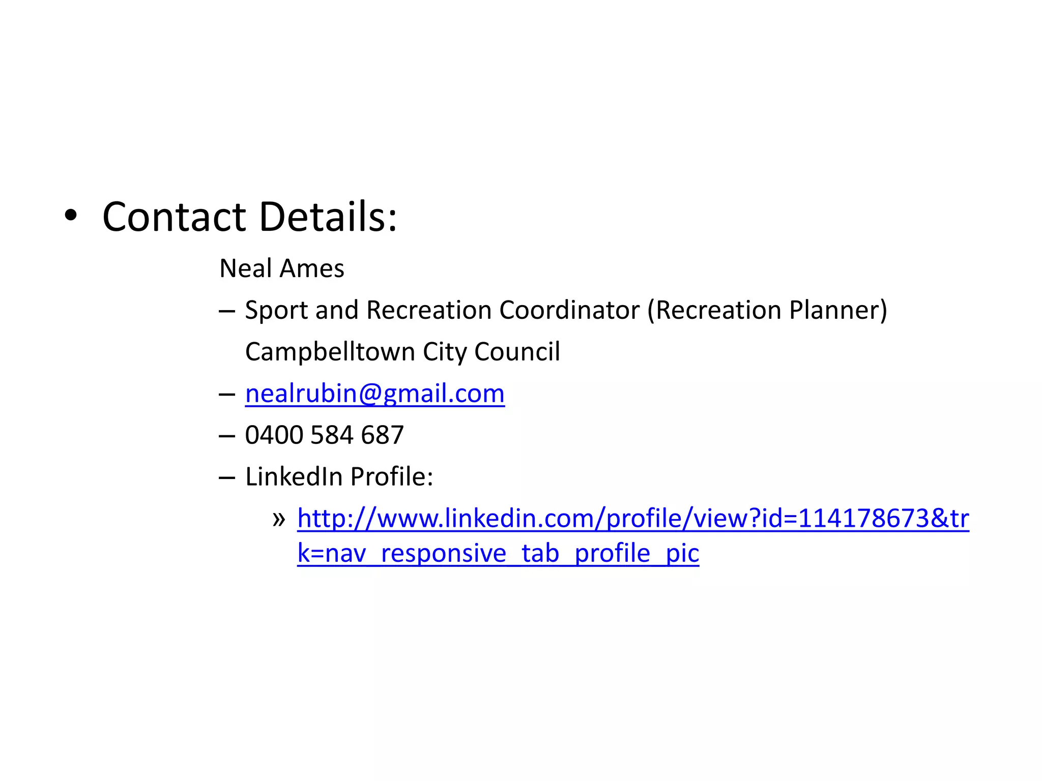 • Contact Details:
Neal Ames
– Sport and Recreation Coordinator (Recreation Planner)
Campbelltown City Council
– nealrubin@gmail.com
– 0400 584 687
– LinkedIn Profile:
» http://www.linkedin.com/profile/view?id=114178673&tr
k=nav_responsive_tab_profile_pic
 