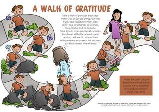 Take a walk of gratitude each day.
Thank God as you go along your way.
If you face a problem that’s bad,
Don’t fear or get angry or be mad.
Stay positive and be hopeful,
Take time to make your heart praiseful.
Your heart will find happiness again.
And you will want to share it then
With someone who needs the kindness.
Joy fills a heart of thankfulness!
“Praise the Lord! Oh give
thanks to the Lord, for he
is good, for his steadfast
love endures forever!”
(Psalm 106:1 ESV).
Authored by Lyra Anouk. Illustrated by Didier Martin. Colored and designed by Roy Evans.
Published by My Wonder Studio. Copyright © 2021 by The Family International
A Walk of Gratitude
 