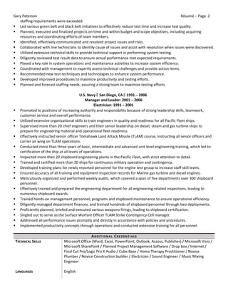 Gary Peterson Résumé – Page 2
staffing requirements were exceeded.
 Led various green belt and black belt initiatives to effectively reduce test time and increase test quality.
 Planned, executed and finalized projects on time and within budget and scope objectives, including acquiring
resources and coordinating efforts of team members.
 Identified, effectively communicated and resolved project issues and risks.
 Collaborated with line technicians to identify cause of issues and assist with resolution when issues were discovered.
 Utilized extensive technical skills to provide technical support in performing system testing.
 Diligently reviewed test result data to ensure actual performance met expected requirements.
 Played a key role in system operations and maintenance activities to increase system efficiency.
 Coordinated with management to expertly assess technical challenges and provide action items.
 Recommended new test techniques and technologies to enhance system performance.
 Developed improved procedures to maximize productivity and testing efforts.
 Planned and forecast staffing needs, assuring a strong team to maximize testing efforts.
U.S. Navy  San Diego, CA  1991 – 2006
Manager and Leader: 2001 – 2006
Electrician: 1991 – 2001
 Promoted to positions of increasing authority and responsibility because of strong leadership skills, teamwork,
customer service and overall performance.
 Utilized extensive organizational skills to train engineers in quality and readiness for all Pacific Fleet ships.
 Supervised more than 20 chief engineers and their senior leadership on diesel, steam and gas turbine ships to
prepare for engineering material and operational fleet readiness.
 Effectively instructed senior officer Tomahawk Land Attack Missile (TLAM) course, instructing all senior officers and
carrier air wing on TLAM operations.
 Conducted more than three years of basic, intermediate and advanced unit level engineering training, which led to
certification of the ship at all levels of operations.
 Inspected more than 20 shipboard engineering plants in the Pacific Fleet, with strict attention to detail.
 Trained and certified more than 20 ships for continuous military operation and contingency.
 Developed training plans for newly reported personnel for the engine test group to increase staff skill levels.
 Ensured accuracy of all training and equipment inspection records for Marine gas turbine and diesel engines.
 Meticulously organized and performed weekly audits, which covered a span of five departments over 300 shipboard
personnel.
 Effectively trained and prepared the engineering department for all engineering-related inspections, leading to
numerous shipboard awards.
 Trained hands-on management personnel, programs and shipboard maintenance to ensure operational efficiency.
 Diligently managed department finances, and trained hundreds of shipboard personnel through two deployments.
 Proficiently planned, briefed and executed various weapons firings, leading to shipboard certification.
 Singled out to serve as the Surface Warfare Officer TLAM Strike Contingency Cell manager.
 Addressed all performance issues promptly and directly in accordance with policies and procedures.
 Implemented productivity concepts through operations and conducted extensive training for all personnel.
ADDITIONAL CREDENTIALS
TECHNICAL SKILLS Microsoft Office (Word, Excel, PowerPoint, Outlook, Access, Publisher) / Microsoft Visio /
Microsoft SharePoint / Planned Project Management Software / Drop box / Internet /
Final Cut Pro/Logic Pro X Audio / Cube Base / Homa Therapy Practitioner / Novice
Plumber / Novice Construction builder / Electrician / Sound Engineer / Music Mixing
Engineer
LANGUAGES English
 