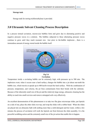 SURFACE TREATMENT OF AEROSPACE COMPONENTS 2014
DSCE, CHEMICAL ENGINEERING DEPARTMENT Page 100
Storage tank
Storage tank for storing trichloroethylene is provided.
3.8 Ultrasonic Solvent Cleaning Process Description
In a process termed cavitation, micron-size bubbles form and grow due to alternating positive and
negative pressure waves in a solution. The bubbles subjected to these alternating pressure waves
continue to grow until they reach resonant size. Just prior to the bubble implosion , there is a
tremendous amount of energy stored inside the bubble itself.
Fig 3.4
Cavitation
Temperature inside a cavitating bubble can be extremely high, with pressures up to 500 atm. The
implosion event, when it occurs near a hard surface, changes the bubble into a jet about one-tenth the
bubble size, which travels at speeds up to 400 km/hr toward the hard surface. With the combination of
pressure, temperature, and velocity, the jet frees contaminants from their bonds with the substrate.
Because of the inherently small size of the jet and the relatively large energy, ultrasonic cleaning has the
ability to reach into small crevices and remove entrapped soils very effectively.
An excellent demonstration of this phenomenon is to take two flat glass microscope slides, put lipstick
on a side of one, place the other slide over top, and wrap the slides with a rubber band. When the slides
are placed into an ultrasonic bath with nothing more than a mild detergent and hot water, within a few
minutes the process of cavitation will work the lipstick out from between the slide assembly. It is the
powerful scrubbing action and the extremely small size of the jet action that enable this to happen.
 