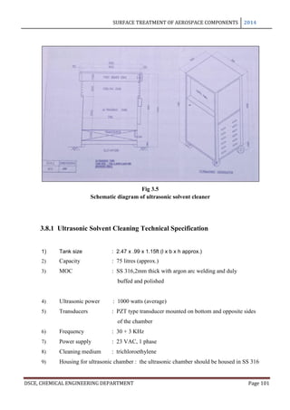 SURFACE TREATMENT OF AEROSPACE COMPONENTS 2014
DSCE, CHEMICAL ENGINEERING DEPARTMENT Page 101
Fig 3.5
Schematic diagram of ultrasonic solvent cleaner
3.8.1 Ultrasonic Solvent Cleaning Technical Specification
1) Tank size : 2.47 x .99 x 1.15ft (l x b x h approx.)
2) Capacity : 75 litres (approx.)
3) MOC : SS 316,2mm thick with argon arc welding and duly
buffed and polished
4) Ultrasonic power : 1000 watts (average)
5) Transducers : PZT type transducer mounted on bottom and opposite sides
of the chamber
6) Frequency : 30 + 3 KHz
7) Power supply : 23 VAC, 1 phase
8) Cleaning medium : trichloroethylene
9) Housing for ultrasonic chamber : the ultrasonic chamber should be housed in SS 316
 