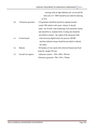 SURFACE TREATMENT OF AEROSPACE COMPONENTS 2014
DSCE, CHEMICAL ENGINEERING DEPARTMENT Page 102
housing with air tight lid(drop seal cover) and SS
ball cock of 1” BSP should be provided for draining
of TCE
10) Ultrasonic generator : US generator should be housed in separate powder
coated MS cabinet with castor wheels. It should
make use of solid state technology with automatic tuning
and should be in modular form. Cooling fan should be
provided to connect the output of the ultrasonic bath.
11) Control panel : with necessary digital timers for process, MCBS
and fuse indicator lamps should be provided to indicate
the status
12) Baskets : SS baskets of wire mesh with solid rod framed and fixed
hook for height 350 mm.
13) Overall size approx : ultrasonic cleaner – 850 x 400 x 700 mm
Ultrasonic generator- 700 x 550 x 750mm
 