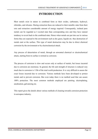 SURFACE TREATMENT OF AEROSPACE COMPONENTS 2014
DSCE, CHEMICAL ENGINEERING DEPARTMENT Page 11
INTRODUCTION
Most metals exist in nature in combined form as their oxides, carbonates, hydroxyl,
chlorides, and silicates. During extraction these are reduced to their metallic state from their
ores and extraction considerable amount of energy required. Consequently, isolated pure
metals can be regarded as I excited state than corresponding ores and they have natural
tendency to revert back to the combined state. Hence when metals are put into use in various
forms they are exposed to the environment such as dry gases, liquids etc. thus destruction of
metals start at the surface. This type of metal destruction may be due to direct chemical
corrosion by the environment or by electrochemical attack.
Any process of deteoriation of metal, through an unwanted chemical or electrochemical
attack, starting from its surface is termed as corrosion.
The process of corrosion is slow and occurs only at surface of metals, but losses incurred
due to corrosion are enormous. In general, the life and strength of structure is reduced very
much due to corrosion is 1/5th of the total world production. It is very difficult to assess the
exact losses incurred due to corrosion. Various methods have been developed to protect
metals and to prevent corrosion. But even today there is no method used that can assure
100% protection. The most common methods employed are painting, electroplating,
anodization, galvanizing etc.
This report gives the details about various methods of cleaning towards corrosion protection
in aerospace industry.
 