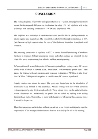 SURFACE TREATMENT OF AEROSPACE COMPONENTS 2014
DSCE, CHEMICAL ENGINEERING DEPARTMENT Page 111
CONCLUSION
The coating thickness required for aerospace industries is 17-27mm. the experimental result
shows that the required thickness can be obtained by using 15% (wt) sulphuric acid as the
electrolyte with operating conditions of 17 V DC and temperature 70˚C.
The sulphuric acid electrolyte is used because it can provide thicker coating compared to
others organic acid electrolytes. The concentration of electrolyte used is maintained at 15%
(wt), because at high concentrations the rate of dissolution of aluminium in sulphuric acid
increases.
The operating temperature is regulated to 17˚C to ensure that uniform coating of moderate
hardness is obtained. At high temperature porous and softer coatings are obtained. On the
other side, lower temperatures yield a harder and low porosity coating.
DC current is used, as anodizing using AC current requires higher voltages. Also AC current
draws twice as much as current as DC anodization. Film thickness greater than 12mm
cannot be obtained with AC. Abrasion and corrosion resistance of AC films is also lower
than DC films. Taking the above points in consideration, DC current is preferred.
Anodic coatings are porous in nature. The pores are formed due to the dissolution of
aluminium oxide formed in the electrolyte. Anodic coating will have better corrosion
resistance properly only if it is sealed perfectly. These minute pores can be sealed with oils,
waxes, chromates etc. alternatively the pores can be sealed by treating with boiling
demineralized water. This method is easier and cheaper way of sealing the pores and hence
it is used in the process.
Thus the experiments and tests that we have carried out in our project satisfactorily meet the
requirements of the aerospace industries and thus can be scaled up for use in the industry.
 