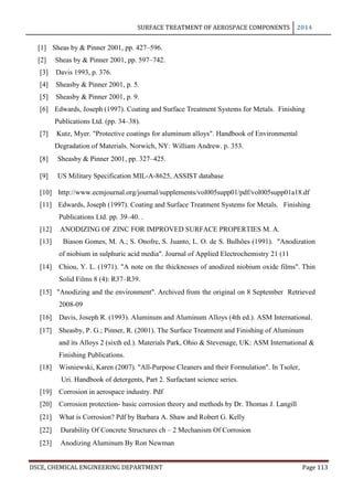 SURFACE TREATMENT OF AEROSPACE COMPONENTS 2014
DSCE, CHEMICAL ENGINEERING DEPARTMENT Page 113
[1] Sheas by & Pinner 2001, pp. 427–596.
[2] Sheas by & Pinner 2001, pp. 597–742.
[3] Davis 1993, p. 376.
[4] Sheasby & Pinner 2001, p. 5.
[5] Sheasby & Pinner 2001, p. 9.
[6] Edwards, Joseph (1997). Coating and Surface Treatment Systems for Metals. Finishing
Publications Ltd. (pp. 34–38).
[7] Kutz, Myer. "Protective coatings for aluminum alloys". Handbook of Environmental
Degradation of Materials. Norwich, NY: William Andrew. p. 353.
[8] Sheasby & Pinner 2001, pp. 327–425.
[9] US Military Specification MIL-A-8625, ASSIST database
[10] http://www.ecmjournal.org/journal/supplements/vol005supp01/pdf/vol005supp01a18.df
[11] Edwards, Joseph (1997). Coating and Surface Treatment Systems for Metals. Finishing
Publications Ltd. pp. 39–40. .
[12] ANODIZING OF ZINC FOR IMPROVED SURFACE PROPERTIES M. A.
[13] Biason Gomes, M. A.; S. Onofre, S. Juanto, L. O. de S. Bulhões (1991). "Anodization
of niobium in sulphuric acid media". Journal of Applied Electrochemistry 21 (11
[14] Chiou, Y. L. (1971). "A note on the thicknesses of anodized niobium oxide films". Thin
Solid Films 8 (4): R37–R39.
[15] "Anodizing and the environment". Archived from the original on 8 September Retrieved
2008-09
[16] Davis, Joseph R. (1993). Aluminum and Aluminum Alloys (4th ed.). ASM International.
[17] Sheasby, P. G.; Pinner, R. (2001). The Surface Treatment and Finishing of Aluminum
and its Alloys 2 (sixth ed.). Materials Park, Ohio & Stevenage, UK: ASM International &
Finishing Publications.
[18] Wisniewski, Karen (2007). "All-Purpose Cleaners and their Formulation". In Tsoler,
Uri. Handbook of detergents, Part 2. Surfactant science series.
[19] Corrosion in aerospace industry. Pdf
[20] Corrosion protection- basic corrosion theory and methods by Dr. Thomas J. Langill
[21] What is Corrosion? Pdf by Barbara A. Shaw and Robert G. Kelly
[22] Durability Of Concrete Structures ch – 2 Mechanism Of Corrosion
[23] Anodizing Aluminum By Ron Newman
 