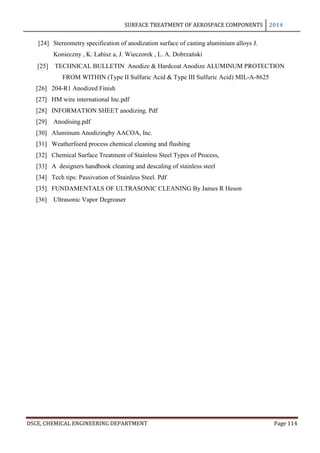 SURFACE TREATMENT OF AEROSPACE COMPONENTS 2014
DSCE, CHEMICAL ENGINEERING DEPARTMENT Page 114
[24] Stereometry specification of anodization surface of casting aluminium alloys J.
Konieczny , K. Labisz a, J. Wieczorek , L. A. Dobrzański
[25] TECHNICAL BULLETIN Anodize & Hardcoat Anodize ALUMINUM PROTECTION
FROM WITHIN (Type II Sulfuric Acid & Type III Sulfuric Acid) MIL-A-8625
[26] 204-R1 Anodized Finish
[27] HM wire international Inc.pdf
[28] INFORMATION SHEET anodizing. Pdf
[29] Anodising.pdf
[30] Aluminum Anodizingby AACOA, Inc.
[31] Weatherfoerd process chemical cleaning and flushing
[32] Chemical Surface Treatment of Stainless Steel Types of Process,
[33] A designers handbook cleaning and descaling of stainless steel
[34] Tech tips: Passivation of Stainless Steel. Pdf
[35] FUNDAMENTALS OF ULTRASONIC CLEANING By James R Heson
[36] Ultrasonic Vapor Degreaser
 