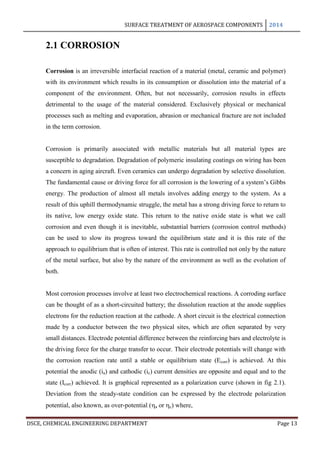SURFACE TREATMENT OF AEROSPACE COMPONENTS 2014
DSCE, CHEMICAL ENGINEERING DEPARTMENT Page 13
2.1 CORROSION
Corrosion is an irreversible interfacial reaction of a material (metal, ceramic and polymer)
with its environment which results in its consumption or dissolution into the material of a
component of the environment. Often, but not necessarily, corrosion results in effects
detrimental to the usage of the material considered. Exclusively physical or mechanical
processes such as melting and evaporation, abrasion or mechanical fracture are not included
in the term corrosion.
Corrosion is primarily associated with metallic materials but all material types are
susceptible to degradation. Degradation of polymeric insulating coatings on wiring has been
a concern in aging aircraft. Even ceramics can undergo degradation by selective dissolution.
The fundamental cause or driving force for all corrosion is the lowering of a system’s Gibbs
energy. The production of almost all metals involves adding energy to the system. As a
result of this uphill thermodynamic struggle, the metal has a strong driving force to return to
its native, low energy oxide state. This return to the native oxide state is what we call
corrosion and even though it is inevitable, substantial barriers (corrosion control methods)
can be used to slow its progress toward the equilibrium state and it is this rate of the
approach to equilibrium that is often of interest. This rate is controlled not only by the nature
of the metal surface, but also by the nature of the environment as well as the evolution of
both.
Most corrosion processes involve at least two electrochemical reactions. A corroding surface
can be thought of as a short-circuited battery; the dissolution reaction at the anode supplies
electrons for the reduction reaction at the cathode. A short circuit is the electrical connection
made by a conductor between the two physical sites, which are often separated by very
small distances. Electrode potential difference between the reinforcing bars and electrolyte is
the driving force for the charge transfer to occur. Their electrode potentials will change with
the corrosion reaction rate until a stable or equilibrium state (Ecorr) is achieved. At this
potential the anodic (ia) and cathodic (ic) current densities are opposite and equal and to the
state (Icorr) achieved. It is graphical represented as a polarization curve (shown in fig 2.1).
Deviation from the steady-state condition can be expressed by the electrode polarization
potential, also known, as over-potential (a or c) where,
 