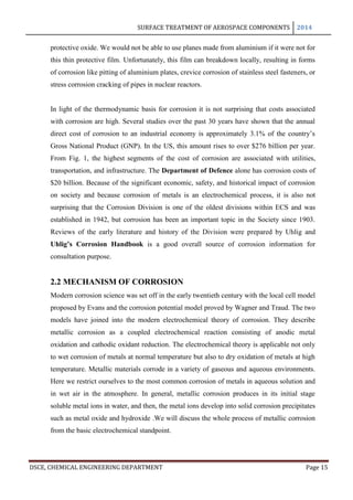 SURFACE TREATMENT OF AEROSPACE COMPONENTS 2014
DSCE, CHEMICAL ENGINEERING DEPARTMENT Page 15
protective oxide. We would not be able to use planes made from aluminium if it were not for
this thin protective film. Unfortunately, this film can breakdown locally, resulting in forms
of corrosion like pitting of aluminium plates, crevice corrosion of stainless steel fasteners, or
stress corrosion cracking of pipes in nuclear reactors.
In light of the thermodynamic basis for corrosion it is not surprising that costs associated
with corrosion are high. Several studies over the past 30 years have shown that the annual
direct cost of corrosion to an industrial economy is approximately 3.1% of the country’s
Gross National Product (GNP). In the US, this amount rises to over $276 billion per year.
From Fig. 1, the highest segments of the cost of corrosion are associated with utilities,
transportation, and infrastructure. The Department of Defence alone has corrosion costs of
$20 billion. Because of the significant economic, safety, and historical impact of corrosion
on society and because corrosion of metals is an electrochemical process, it is also not
surprising that the Corrosion Division is one of the oldest divisions within ECS and was
established in 1942, but corrosion has been an important topic in the Society since 1903.
Reviews of the early literature and history of the Division were prepared by Uhlig and
Uhlig’s Corrosion Handbook is a good overall source of corrosion information for
consultation purpose.
2.2 MECHANISM OF CORROSION
Modern corrosion science was set off in the early twentieth century with the local cell model
proposed by Evans and the corrosion potential model proved by Wagner and Traud. The two
models have joined into the modern electrochemical theory of corrosion. They describe
metallic corrosion as a coupled electrochemical reaction consisting of anodic metal
oxidation and cathodic oxidant reduction. The electrochemical theory is applicable not only
to wet corrosion of metals at normal temperature but also to dry oxidation of metals at high
temperature. Metallic materials corrode in a variety of gaseous and aqueous environments.
Here we restrict ourselves to the most common corrosion of metals in aqueous solution and
in wet air in the atmosphere. In general, metallic corrosion produces in its initial stage
soluble metal ions in water, and then, the metal ions develop into solid corrosion precipitates
such as metal oxide and hydroxide .We will discuss the whole process of metallic corrosion
from the basic electrochemical standpoint.
 