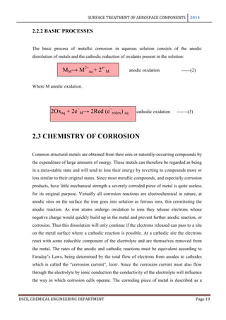 SURFACE TREATMENT OF AEROSPACE COMPONENTS 2014
DSCE, CHEMICAL ENGINEERING DEPARTMENT Page 19
2.2.2 BASIC PROCESSES
The basic process of metallic corrosion in aqueous solution consists of the anodic
dissolution of metals and the cathodic reduction of oxidants present in the solution:
MM→ M2+
aq + 2e−
M anodic oxidation ------(2)
Where M anodic oxidation.
2Oxaq + 2e−
M→ 2Red (e−
redox) aq cathodic oxidation -------(3)
2.3 CHEMISTRY OF CORROSION
Common structural metals are obtained from their ores or naturally-occurring compounds by
the expenditure of large amounts of energy. These metals can therefore be regarded as being
in a meta-stable state and will tend to lose their energy by reverting to compounds more or
less similar to their original states. Since most metallic compounds, and especially corrosion
products, have little mechanical strength a severely corroded piece of metal is quite useless
for its original purpose. Virtually all corrosion reactions are electrochemical in nature, at
anodic sites on the surface the iron goes into solution as ferrous ions, this constituting the
anodic reaction. As iron atoms undergo oxidation to ions they release electrons whose
negative charge would quickly build up in the metal and prevent further anodic reaction, or
corrosion. Thus this dissolution will only continue if the electrons released can pass to a site
on the metal surface where a cathodic reaction is possible. At a cathodic site the electrons
react with some reducible component of the electrolyte and are themselves removed from
the metal. The rates of the anodic and cathodic reactions must be equivalent according to
Faraday’s Laws, being determined by the total flow of electrons from anodes to cathodes
which is called the “corrosion current”, Icorr. Since the corrosion current must also flow
through the electrolyte by ionic conduction the conductivity of the electrolyte will influence
the way in which corrosion cells operate. The corroding piece of metal is described as a
 