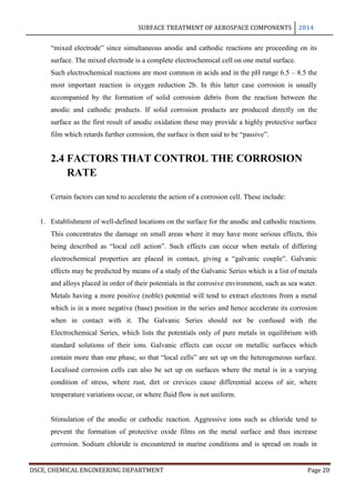 SURFACE TREATMENT OF AEROSPACE COMPONENTS 2014
DSCE, CHEMICAL ENGINEERING DEPARTMENT Page 20
“mixed electrode” since simultaneous anodic and cathodic reactions are proceeding on its
surface. The mixed electrode is a complete electrochemical cell on one metal surface.
Such electrochemical reactions are most common in acids and in the pH range 6.5 – 8.5 the
most important reaction is oxygen reduction 2b. In this latter case corrosion is usually
accompanied by the formation of solid corrosion debris from the reaction between the
anodic and cathodic products. If solid corrosion products are produced directly on the
surface as the first result of anodic oxidation these may provide a highly protective surface
film which retards further corrosion, the surface is then said to be “passive”.
2.4 FACTORS THAT CONTROL THE CORROSION
RATE
Certain factors can tend to accelerate the action of a corrosion cell. These include:
1. Establishment of well-defined locations on the surface for the anodic and cathodic reactions.
This concentrates the damage on small areas where it may have more serious effects, this
being described as “local cell action”. Such effects can occur when metals of differing
electrochemical properties are placed in contact, giving a “galvanic couple”. Galvanic
effects may be predicted by means of a study of the Galvanic Series which is a list of metals
and alloys placed in order of their potentials in the corrosive environment, such as sea water.
Metals having a more positive (noble) potential will tend to extract electrons from a metal
which is in a more negative (base) position in the series and hence accelerate its corrosion
when in contact with it. The Galvanic Series should not be confused with the
Electrochemical Series, which lists the potentials only of pure metals in equilibrium with
standard solutions of their ions. Galvanic effects can occur on metallic surfaces which
contain more than one phase, so that “local cells” are set up on the heterogeneous surface.
Localised corrosion cells can also be set up on surfaces where the metal is in a varying
condition of stress, where rust, dirt or crevices cause differential access of air, where
temperature variations occur, or where fluid flow is not uniform.
Stimulation of the anodic or cathodic reaction. Aggressive ions such as chloride tend to
prevent the formation of protective oxide films on the metal surface and thus increase
corrosion. Sodium chloride is encountered in marine conditions and is spread on roads in
 