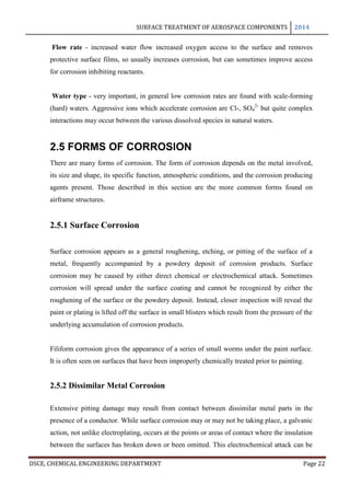 SURFACE TREATMENT OF AEROSPACE COMPONENTS 2014
DSCE, CHEMICAL ENGINEERING DEPARTMENT Page 22
Flow rate - increased water flow increased oxygen access to the surface and removes
protective surface films, so usually increases corrosion, but can sometimes improve access
for corrosion inhibiting reactants.
Water type - very important, in general low corrosion rates are found with scale-forming
(hard) waters. Aggressive ions which accelerate corrosion are Cl-, SO4
2-
but quite complex
interactions may occur between the various dissolved species in natural waters.
2.5 FORMS OF CORROSION
There are many forms of corrosion. The form of corrosion depends on the metal involved,
its size and shape, its specific function, atmospheric conditions, and the corrosion producing
agents present. Those described in this section are the more common forms found on
airframe structures.
2.5.1 Surface Corrosion
Surface corrosion appears as a general roughening, etching, or pitting of the surface of a
metal, frequently accompanied by a powdery deposit of corrosion products. Surface
corrosion may be caused by either direct chemical or electrochemical attack. Sometimes
corrosion will spread under the surface coating and cannot be recognized by either the
roughening of the surface or the powdery deposit. Instead, closer inspection will reveal the
paint or plating is lifted off the surface in small blisters which result from the pressure of the
underlying accumulation of corrosion products.
Filiform corrosion gives the appearance of a series of small worms under the paint surface.
It is often seen on surfaces that have been improperly chemically treated prior to painting.
2.5.2 Dissimilar Metal Corrosion
Extensive pitting damage may result from contact between dissimilar metal parts in the
presence of a conductor. While surface corrosion may or may not be taking place, a galvanic
action, not unlike electroplating, occurs at the points or areas of contact where the insulation
between the surfaces has broken down or been omitted. This electrochemical attack can be
 