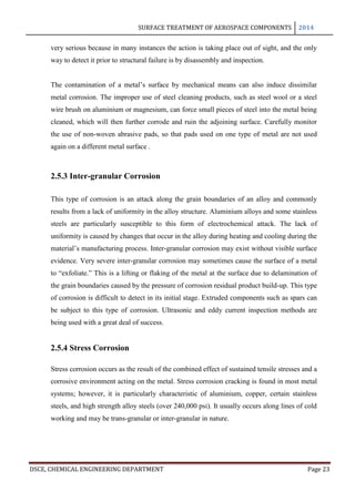 SURFACE TREATMENT OF AEROSPACE COMPONENTS 2014
DSCE, CHEMICAL ENGINEERING DEPARTMENT Page 23
very serious because in many instances the action is taking place out of sight, and the only
way to detect it prior to structural failure is by disassembly and inspection.
The contamination of a metal’s surface by mechanical means can also induce dissimilar
metal corrosion. The improper use of steel cleaning products, such as steel wool or a steel
wire brush on aluminium or magnesium, can force small pieces of steel into the metal being
cleaned, which will then further corrode and ruin the adjoining surface. Carefully monitor
the use of non-woven abrasive pads, so that pads used on one type of metal are not used
again on a different metal surface .
2.5.3 Inter-granular Corrosion
This type of corrosion is an attack along the grain boundaries of an alloy and commonly
results from a lack of uniformity in the alloy structure. Aluminium alloys and some stainless
steels are particularly susceptible to this form of electrochemical attack. The lack of
uniformity is caused by changes that occur in the alloy during heating and cooling during the
material’s manufacturing process. Inter-granular corrosion may exist without visible surface
evidence. Very severe inter-granular corrosion may sometimes cause the surface of a metal
to “exfoliate.” This is a lifting or flaking of the metal at the surface due to delamination of
the grain boundaries caused by the pressure of corrosion residual product build-up. This type
of corrosion is difficult to detect in its initial stage. Extruded components such as spars can
be subject to this type of corrosion. Ultrasonic and eddy current inspection methods are
being used with a great deal of success.
2.5.4 Stress Corrosion
Stress corrosion occurs as the result of the combined effect of sustained tensile stresses and a
corrosive environment acting on the metal. Stress corrosion cracking is found in most metal
systems; however, it is particularly characteristic of aluminium, copper, certain stainless
steels, and high strength alloy steels (over 240,000 psi). It usually occurs along lines of cold
working and may be trans-granular or inter-granular in nature.
 