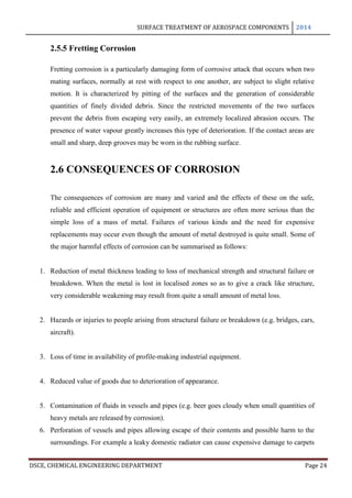 SURFACE TREATMENT OF AEROSPACE COMPONENTS 2014
DSCE, CHEMICAL ENGINEERING DEPARTMENT Page 24
2.5.5 Fretting Corrosion
Fretting corrosion is a particularly damaging form of corrosive attack that occurs when two
mating surfaces, normally at rest with respect to one another, are subject to slight relative
motion. It is characterized by pitting of the surfaces and the generation of considerable
quantities of finely divided debris. Since the restricted movements of the two surfaces
prevent the debris from escaping very easily, an extremely localized abrasion occurs. The
presence of water vapour greatly increases this type of deterioration. If the contact areas are
small and sharp, deep grooves may be worn in the rubbing surface.
2.6 CONSEQUENCES OF CORROSION
The consequences of corrosion are many and varied and the effects of these on the safe,
reliable and efficient operation of equipment or structures are often more serious than the
simple loss of a mass of metal. Failures of various kinds and the need for expensive
replacements may occur even though the amount of metal destroyed is quite small. Some of
the major harmful effects of corrosion can be summarised as follows:
1. Reduction of metal thickness leading to loss of mechanical strength and structural failure or
breakdown. When the metal is lost in localised zones so as to give a crack like structure,
very considerable weakening may result from quite a small amount of metal loss.
2. Hazards or injuries to people arising from structural failure or breakdown (e.g. bridges, cars,
aircraft).
3. Loss of time in availability of profile-making industrial equipment.
4. Reduced value of goods due to deterioration of appearance.
5. Contamination of fluids in vessels and pipes (e.g. beer goes cloudy when small quantities of
heavy metals are released by corrosion).
6. Perforation of vessels and pipes allowing escape of their contents and possible harm to the
surroundings. For example a leaky domestic radiator can cause expensive damage to carpets
 