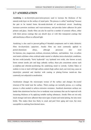 SURFACE TREATMENT OF AEROSPACE COMPONENTS 2014
DSCE, CHEMICAL ENGINEERING DEPARTMENT Page 26
2.7 ANODIZATION
Anodizing is an electrolytic passivation process used to increase the thickness of the
natural oxide layer on the surface of metal parts. The process is called "anodizing" because
the part to be treated forms the anode electrode of an electrical circuit. Anodizing
increases corrosion resistance and wear-resistance, and provides better adhesion for paint
primers and glues. Anodic films can also be used for a number of cosmetic effects, either
with thick porous coatings that can absorb dyes or with thin transparent coatings that
add interference effects to reflected light.
Anodizing is also used to prevent galling of threaded components and to make dielectric
films for electrolytic capacitors. Anodic films are most commonly applied to
protect aluminium alloys, although processes also exist
for titanium, zinc, magnesium, niobium, zirconium, hafnium, and tantalum. Iron or carbon
steel metal exfoliates when oxidized under neutral or alkaline micro-electrolytic conditions,
the iron oxide (actually "ferric hydroxide" oxy hydrated iron oxide, also known as rust)
forms minute anodic pits and large cathodic surface, these pits concentrate anions such
as sulphate and chloride accelerating the underlying metal to corrode. Carbon flakes or
nodules in iron or steel with high carbon content (high carbon steel, cast iron) may cause an
electrolytic potential and interfere with coating or plating. Ferrous metals are thus
commonly not subjected to anodization.
Anodization changes the microscopic texture of the surface and changes the crystal
structure of the metal near the surface. Thick coatings are normally porous, so a sealing
process is often needed to achieve corrosion resistance. Anodized aluminium surfaces are
harder than aluminium but have low to moderate wear resistance that can be improved with
increasing thickness or by applying suitable sealing substances. Anodic films are not only
much stronger and more adherent than most types of paint and metal plating, but also more
brittle. This makes them less likely to crack and peel from aging and wear, but more
susceptible to cracking from thermal stress.
 