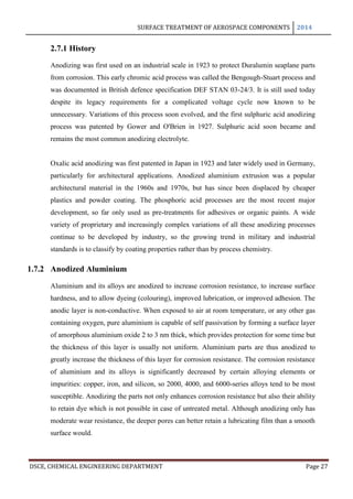 SURFACE TREATMENT OF AEROSPACE COMPONENTS 2014
DSCE, CHEMICAL ENGINEERING DEPARTMENT Page 27
2.7.1 History
Anodizing was first used on an industrial scale in 1923 to protect Duralumin seaplane parts
from corrosion. This early chromic acid process was called the Bengough-Stuart process and
was documented in British defence specification DEF STAN 03-24/3. It is still used today
despite its legacy requirements for a complicated voltage cycle now known to be
unnecessary. Variations of this process soon evolved, and the first sulphuric acid anodizing
process was patented by Gower and O'Brien in 1927. Sulphuric acid soon became and
remains the most common anodizing electrolyte.
Oxalic acid anodizing was first patented in Japan in 1923 and later widely used in Germany,
particularly for architectural applications. Anodized aluminium extrusion was a popular
architectural material in the 1960s and 1970s, but has since been displaced by cheaper
plastics and powder coating. The phosphoric acid processes are the most recent major
development, so far only used as pre-treatments for adhesives or organic paints. A wide
variety of proprietary and increasingly complex variations of all these anodizing processes
continue to be developed by industry, so the growing trend in military and industrial
standards is to classify by coating properties rather than by process chemistry.
1.7.2 Anodized Aluminium
Aluminium and its alloys are anodized to increase corrosion resistance, to increase surface
hardness, and to allow dyeing (colouring), improved lubrication, or improved adhesion. The
anodic layer is non-conductive. When exposed to air at room temperature, or any other gas
containing oxygen, pure aluminium is capable of self passivation by forming a surface layer
of amorphous aluminium oxide 2 to 3 nm thick, which provides protection for some time but
the thickness of this layer is usually not uniform. Aluminium parts are thus anodized to
greatly increase the thickness of this layer for corrosion resistance. The corrosion resistance
of aluminium and its alloys is significantly decreased by certain alloying elements or
impurities: copper, iron, and silicon, so 2000, 4000, and 6000-series alloys tend to be most
susceptible. Anodizing the parts not only enhances corrosion resistance but also their ability
to retain dye which is not possible in case of untreated metal. Although anodizing only has
moderate wear resistance, the deeper pores can better retain a lubricating film than a smooth
surface would.
 
