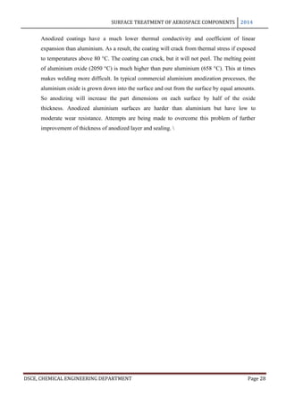 SURFACE TREATMENT OF AEROSPACE COMPONENTS 2014
DSCE, CHEMICAL ENGINEERING DEPARTMENT Page 28
Anodized coatings have a much lower thermal conductivity and coefficient of linear
expansion than aluminium. As a result, the coating will crack from thermal stress if exposed
to temperatures above 80 °C. The coating can crack, but it will not peel. The melting point
of aluminium oxide (2050 °C) is much higher than pure aluminium (658 °C). This at times
makes welding more difficult. In typical commercial aluminium anodization processes, the
aluminium oxide is grown down into the surface and out from the surface by equal amounts.
So anodizing will increase the part dimensions on each surface by half of the oxide
thickness. Anodized aluminium surfaces are harder than aluminium but have low to
moderate wear resistance. Attempts are being made to overcome this problem of further
improvement of thickness of anodized layer and sealing. 
 